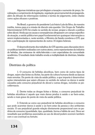 134
ÁLCOOLEREDUÇÃODEDANOS
134
ÁLCOOLEREDUÇÃODEDANOS
Algumas iniciativas que privilegiam a taxação e aumento de preço, fis-
calização e cumprimento de legislação, regulação governamental da propaganda,
além da difusão de informações realistas e isentas de julgamento, estão citadas
como ações eficazes e positivas.
No Brasil, o governo do presidente Luiz Inácio Lula da Silva, de maneira
inédita, tomou para si a missão de discutir esta questão. Um Grupo de Trabalho
Interministerial (GTI) foi criado no sentido de revisar, propor e discutir a política
sobre álcool. Ainda que as causas e conseqüências ultrapassem um campo específico
de atuação, a saúde pública tem papel fundamental em quaisquer intervenções a
serem implementadas e, neste sentido, o Ministro da Saúde coordena o GTI, que
tem a participação de representantes de outros 14 órgãos federais.
O desenvolvimento dos trabalhos do GTI apontou para discussões técni-
co-políticas também realizadas com outros atores, como representantes da indústria
de bebidas, das emissoras de rádio/televisão e com especialistas da comunidade
acadêmica. O resultado deste trabalho revela a multiplicidade de diretrizes, listadas
abaixo:
Diretrizes da política
1. O consumo de bebidas alcoólicas, bem como de outros tipos de
drogas, sejam elas lícitas ou ilícitas, faz parte da cultura humana desde as épocas
mais remotas. Do ponto de vista da saúde pública, o que importa é desenvolver
ações intersetoriais que sejam eficazes no sentido de reduzir os danos à saúde
causados pelo consumo prejudicial do álcool e outras drogas, incluídos os psi-
cofármacos.
2. Dentre todas as drogas lícitas e ilícitas, o consumo prejudicial de
bebidas alcoólicas é aquele que mais danos produz à saúde e ao bem-estar,
sendo o mais grave do ponto de vista da saúde pública.
3. Entende-se como uso prejudicial de bebidas alcoólicas o consumo
que pode acarretar danos à saúde e ao bem-estar da pessoa e dos ambientes
sociais. O uso prejudicial guarda relação diretamente proporcional com os pa-
drões de consumo (quantidade, tipo, qualidade, forma e hábito de uso). Deve ser
ressaltado que problemas associados ao uso de álcool podem ocorrem também
com o uso eventual ou fortuito.
 