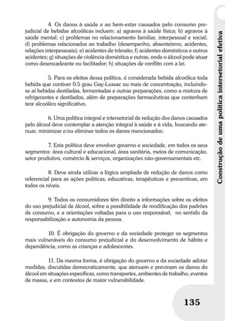 Construçãodeumapolíticaintersetorialefetiva
135
Construçãodeumapolíticaintersetorialefetiva
135
4. Os danos à saúde e ao bem-estar causados pelo consumo pre-
judicial de bebidas alcoólicas incluem: a) agravos à saúde física; b) agravos à
saúde mental; c) problemas no relacionamento familiar, interpessoal e social;
d) problemas relacionados ao trabalho (desempenho, absenteísmo, acidentes,
relações interpessoais); e) acidentes de trânsito; f) acidentes domésticos e outros
acidentes; g) situações de violência doméstica e outras, onde o álcool pode atuar
como desencadeante ou facilitador; h) situações de conflito com a lei.
5. Para os efeitos dessa política, é considerada bebida alcoólica toda
bebida que contiver 0.5 grau Gay-Lussac ou mais de concentração, incluindo-
se aí bebidas destiladas, fermentadas e outras preparações, como a mistura de
refrigerantes e destilados, além de preparações farmacêuticas que contenham
teor alcoólico significativo.
6. Uma política integral e intersetorial de redução dos danos causados
pelo álcool deve contemplar a atenção integral à saúde e à vida, buscando ate-
nuar, minimizar e/ou eliminar todos os danos mencionados;
7. Esta política deve envolver governo e sociedade, em todos os seus
segmentos: área cultural e educacional, área sanitária, meios de comunicação,
setor produtivo, comércio & serviços, organizações não-governamentais etc.
8. Deve ainda utilizar a lógica ampliada de redução de danos como
referencial para as ações políticas, educativas, terapêuticas e preventivas, em
todos os níveis.
9. Todos os consumidores têm direito a informações sobre os efeitos
do uso prejudicial de álcool, sobre a possibilidade de modificação dos padrões
de consumo, e a orientações voltadas para o uso responsável, no sentido da
responsabilização e autonomia da pessoa.
10. É obrigação do governo e da sociedade proteger os segmentos
mais vulneráveis do consumo prejudicial e do desenvolvimento de hábito e
dependência, como as crianças e adolescentes.
11. Da mesma forma, é obrigação do governo e da sociedade adotar
medidas, discutidas democraticamente, que atenuem e previnam os danos do
álcool em situações específicas, como transportes, ambientes de trabalho, eventos
de massa, e em contextos de maior vulnerabilidade.
 