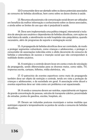 136
ÁLCOOLEREDUÇÃODEDANOS
136
ÁLCOOLEREDUÇÃODEDANOS
12.O consumidor deve ser alertado sobre os danos potenciais associados
ao consumo de bebidas alcoólicas, bem como sobre os danos diretos à saúde.
13. Recursos educacionais e de comunicação social devem ser utilizados
em benefício da melhor informação e conhecimento sobre os danos associados,
e ainda sobre os limites do uso que não é prejudicial à saúde.
14. Deve sem implementada uma política integral, intersetorial e inclu-
siva de atenção aos usuários e dependentes de bebidas alcoólicas, com ações na
rede básica de saúde, e atendimento na rede hospitalar não-psiquiátrica, quando
necessário, além de programas de suporte e reintegração social.
15. A propaganda de bebidas alcoólicas deve ser controlada, de modo
a proteger segmentos vulneráveis, como crianças e adolescentes, e proteger o
consumidor de associações indevidas entre o efeito decorrente do consumo de
bebidas e estereótipos de sucesso e inserção social que não correspondam à
realidade destes usuários;
16. A restrição e o controle devem levar em conta o meio de veiculação
da propaganda, sendo diferenciadas para os diversos meios, como rádio, TV,
imprensa escrita, cartazes, folhetos, mídia eletrônica, etc.
17. O patrocínio de eventos esportivos como meio de propaganda
também deve ser objeto de restrição e controle, tendo em vista a proteção de
crianças e adolescentes, e da sociedade em geral. A associação entre álcool e
eventos esportivos deve ser vista como um problema a ser equacionado.
18. A venda e consumo devem ser restritos, especialmente em lugares
de grande concentração de pessoas, veículos de transporte coletivo, proximidade
de estradas, postos de gasolina, escolas, hospitais, etc.
19. Devem ser induzidas posturas municipais e outras medidas que
restrinjam espacial e temporalmente os pontos de venda e consumo de bebidas
alcoólicas.
 
