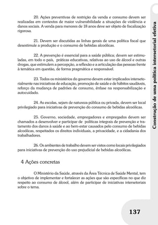 Construçãodeumapolíticaintersetorialefetiva
137
Construçãodeumapolíticaintersetorialefetiva
137
20. Ações preventivas de restrição da venda e consumo devem ser
realizadas em contextos de maior vulnerabilidade a situações de violência e
danos sociais. A venda para menores de 18 anos deve ser objeto de fiscalização
rigorosa.
21. Devem ser discutidas as linhas gerais de uma política fiscal que
desestimule a produção e o consumo de bebidas alcoólicas.
22. A prevenção é essencial para a saúde pública; devem ser estimu-
ladas, em todo o país, práticas educativas, relativas ao uso de álcool e outras
drogas, que estimulem a percepção, a reflexão e a articulação das pessoas frente
à temática em questão, de forma pragmática e responsável.
23. Todos os ministérios do governo devem estar implicados interseto-
rialmente nas iniciativas de educação, promoção de saúde e de hábitos saudáveis,
reforço da mudança de padrões de consumo, ênfase na responsabilização e
autocuidado.
24. As escolas, sejam de natureza pública ou privada, devem ser local
privilegiado para iniciativas de prevenção do consumo de bebidas alcoólicas.
25. Governo, sociedade, empregadores e empregados devem ser
chamados a desenvolver e participar de políticas integrais de prevenção e tra-
tamento dos danos à saúde e ao bem-estar causados pelo consumo de bebidas
alcoólicas, respeitados os direitos individuais, a privacidade, e a cidadania dos
trabalhadores.
26. Os ambientes de trabalho devem ser vistos como locais privilegiados
para iniciativas de prevenção do uso prejudicial de bebidas alcoólicas.
4 Ações concretas
O Ministério da Saúde, através da Área Técnica de Saúde Mental, tem
o objetivo de implementar e fortalecer as ações que são específicas no que diz
respeito ao consumo de álcool, além de participar de iniciativas intersetoriais
sobre o tema.
 