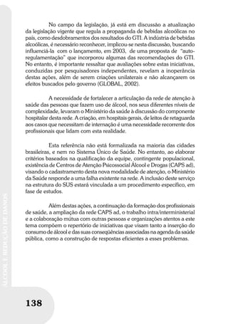 138
ÁLCOOLEREDUÇÃODEDANOS
138
ÁLCOOLEREDUÇÃODEDANOS
No campo da legislação, já está em discussão a atualização
da legislação vigente que regula a propaganda de bebidas alcoólicas no
país, como desdobramentos dos resultados do GTI. A indústria de bebidas
alcoólicas, é necessário reconhecer, implicou-se nesta discussão, buscando
influenciá-la com o lançamento, em 2003, de uma proposta de “auto-
regulamentação” que incorporou algumas das recomendações do GTI.
No entanto, é importante ressaltar que avaliações sobre estas iniciativas,
conduzidas por pesquisadores independentes, revelam a inoperância
destas ações, além de serem criações unilaterais e não alcançarem os
efeitos buscados pelo governo (GLOBAL, 2002).
A necessidade de fortalecer a articulação da rede de atenção à
saúde das pessoas que fazem uso de álcool, nos seus diferentes níveis de
complexidade, levaram o Ministério da saúde à discussão do componente
hospitalar desta rede. A criação, em hospitais gerais, de leitos de retaguarda
aos casos que necessitam de internação é uma necessidade recorrente dos
profissionais que lidam com esta realidade.
Esta referência não está formalizada na maioria das cidades
brasileiras, e nem no Sistema Único de Saúde. No entanto, ao elaborar
critérios baseados na qualificação da equipe, contingente populacional,
existência de Centros de Atenção Psicossocial Álcool e Drogas (CAPS ad),
visando o cadastramento desta nova modalidade de atenção, o Ministério
da Saúde responde a uma falha existente na rede. A inclusão deste serviço
na estrutura do SUS estará vinculada a um procedimento específico, em
fase de estudos.
Além destas ações, a continuação da formação dos profissionais
de saúde, a ampliação da rede CAPS ad, o trabalho intra/interministerial
e a colaboração mútua com outras pessoas e organizações atentos a este
tema compõem o repertório de iniciativas que visam tanto a inserção do
consumo de álcool e das suas conseqüências associadas na agenda da saúde
pública, como a construção de respostas eficientes a esses problemas.
 