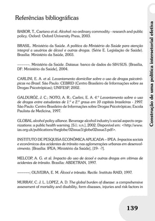 Construçãodeumapolíticaintersetorialefetiva
139
Referências bibliográficas
BABOR, T., Caetano et al. Alcohol: no ordinary commodity - research and public
policy. Oxford: Oxford University Press, 2003.
BRASIL. Ministério da Saúde. A política do Ministério da Saúde para atenção
integral a usuários de álcool e outras drogas. (Série E. Legislação de Saúde).
Brasília: Ministério da Saúde, 2003.
––––––. Ministério da Saúde. Datasus: banco de dados do SIH/SUS. [Brasília,
DF: Ministério da Saúde], 2004.
CARLINI, E. A. et al. Levantamento domiciliar sobre o uso de drogas psicotró-
picas no Brasil. São Paulo: CEBRID (Centro Brasileiro de Informações sobre as
Drogas Psicotrópicas); UNIFESP, 2002.
GALDURÓZ, J. C.; NOTO, A. R.; Carlini, E. A. 4.º Levantamento sobre o uso
de drogas entre estudantes de 1.º e 2.º graus em 10 capitais brasileiras - 1997.
São Paulo: Centro Brasileiro de Informações sobre Drogas Psicotrópicas; Escola
Paulista de Medicina, 1997.
GLOBAL alcohol policy alliance. Beverage alcohol industry’s social aspects orga-
nizations: a public health warning. [S.l.: s.n.], 2002. Disponível em: <http://www.
ias.org.uk/publications/theglobe/02issue3/globe02issue3.pdf>.
INSTITUTO DE PESQUISA ECONÔMICA APLICADA – IPEA. Impactos sociais
e econômicos dos acidentes de trânsito nas aglomerações urbanas em desenvol-
vimento. [Brasília: IPEA; Ministério da Saúde], [19- -?].
MELCOP, A. G. et al. Impacto do uso de ácool e outras drogas em vítimas de
acidentes de trânsito. Brasília: ABDETRAN, 1997.
––––––; OLIVEIRA, E. M. Álcool e trânsito. Recife: Instituto RAID, 1997.
MURRAY, C. J. L. LOPEZ, A. D. The global burden of disease: a comprehensive
assessment of mortality and disability, form diseases, injuries and risk factors in
 