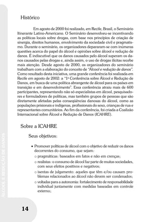 14
ÁLCOOLEREDUÇÃODEDANOS
14
ÁLCOOLEREDUÇÃODEDANOS
Histórico
Em agosto de 2000 foi realizado, em Recife, Brasil, o Seminário
Itinerante Latino-Americano. O Seminário desenvolveu-se incentivando
as políticas locais sobre drogas, com base nos princípios de criação de
sinergia, direitos humanos, envolvimento da sociedade civil e pragmatis-
mo. Durante o seminário, os organizadores depararam-se com inúmeras
questões acerca do papel do álcool e opiniões sobre álcool e redução de
danos. É indiscutível que os danos causados pelo álcool superam os da-
nos causados pelas drogas e, ainda assim, o uso de drogas ilícitas recebe
mais atenção. Desde agosto de 2000, os organizadores do seminário
trabalham com a elaboração do conceito de “Álcool e redução de danos”.
Como resultado desta iniciativa, uma grande conferência foi realizada em
Recife em agosto de 2002: a “1a
Conferência sobre Álcool e Redução de
Danos, em busca de uma política abrangente de álcool para os países em
transição e em desenvolvimento”. Essa conferência atraiu mais de 600
participantes, representando não só especialistas em álcool, pesquisado-
res e formuladores de políticas, mas também grupos de pessoas que são
diretamente afetadas pelas conseqüências danosas do álcool, como as
populações prisionais e indígenas, profissionais do sexo, crianças de rua e
representantes comunitários. Ao fim da conferência, foi criada a Coalizão
Internacional sobre Álcool e Redução de Danos (ICAHRE).
Sobre a ICAHRE
Seus objetivos:
• Promover políticas de álcool com o objetivo de reduzir os danos
decorrentes do consumo, que sejam:
o pragmáticas: baseados em fatos e não em crenças;
o realistas: o consumo de álcool faz parte de muitas sociedades,
com seus efeitos positivos e negativos;
o isentas de julgamento: aqueles que têm e/ou causam pro-
blemas relacionados ao álcool não devem ser condenados;
o voltadas para a autonomia: fortalecimento de responsabilidade
individual juntamente com medidas baseadas em controle
externo;
 