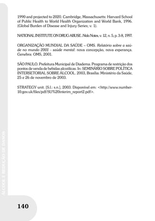 140
ÁLCOOLEREDUÇÃODEDANOS
1990 and projected to 2020. Cambridge, Massachusetts: Harvard School
of Public Health to World Health Organization and World Bank, 1996.
(Global Burden of Disease and Injury Series; v. 1).
NATIONAL INSTITUTE ON DRUG ABUSE. Nida Notes, v. 12, n. 5, p. 3-8, 1997.
ORGANIZAÇÃO MUNDIAL DA SAÚDE – OMS. Relatório sobre a saú-
de no mundo 2001 - saúde mental: nova concepção, nova esperança.
Genebra: OMS, 2001.
SÃO PAULO. Prefeitura Municipal de Diadema. Programa de restrição dos
pontos de venda de bebidas alcoólicas. In: SEMINÁRIO SOBRE POLÍTICA
INTERSETORIAL SOBRE ÁLCOOL. 2003, Brasília: Ministério da Saúde,
25 e 26 de novembro de 2003.
STRATEGY unit. [S.l.: s.n.], 2003. Disponível em: <http://www.number-
10.gov.uk/files/pdf/SU%20interim_report2.pdf>.
 