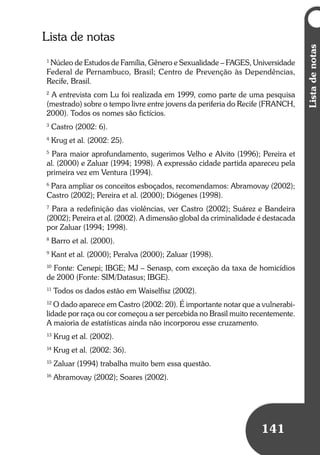 Listadenotas
141
Listadenotas
141
Lista de notas
1
Núcleo de Estudos de Família, Gênero e Sexualidade – FAGES, Universidade
Federal de Pernambuco, Brasil; Centro de Prevenção às Dependências,
Recife, Brasil.
2
A entrevista com Lu foi realizada em 1999, como parte de uma pesquisa
(mestrado) sobre o tempo livre entre jovens da periferia do Recife (FRANCH,
2000). Todos os nomes são fictícios.
3
Castro (2002: 6).
4
Krug et al. (2002: 25).
5
Para maior aprofundamento, sugerimos Velho e Alvito (1996); Pereira et
al. (2000) e Zaluar (1994; 1998). A expressão cidade partida apareceu pela
primeira vez em Ventura (1994).
6
Para ampliar os conceitos esboçados, recomendamos: Abramovay (2002);
Castro (2002); Pereira et al. (2000); Diógenes (1998).
7
Para a redefinição das violências, ver Castro (2002); Suárez e Bandeira
(2002); Pereira et al. (2002). A dimensão global da criminalidade é destacada
por Zaluar (1994; 1998).
8
Barro et al. (2000).
9
Kant et al. (2000); Peralva (2000); Zaluar (1998).
10
Fonte: Cenepi; IBGE; MJ – Senasp, com exceção da taxa de homicídios
de 2000 (Fonte: SIM/Datasus; IBGE).
11
Todos os dados estão em Waiselfisz (2002).
12
O dado aparece em Castro (2002: 20). É importante notar que a vulnerabi-
lidade por raça ou cor começou a ser percebida no Brasil muito recentemente.
A maioria de estatísticas ainda não incorporou esse cruzamento.
13
Krug et al. (2002).
14
Krug et al. (2002: 36).
15
Zaluar (1994) trabalha muito bem essa questão.
16
Abramovay (2002); Soares (2002).
 