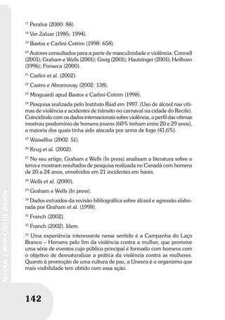 142
ÁLCOOLEREDUÇÃODEDANOS
142
ÁLCOOLEREDUÇÃODEDANOS
17
Peralva (2000: 88).
18
Ver Zaluar (1985; 1994).
19
Bastos e Carlini-Cotrim (1998: 658).
20
Autores consultados para a parte de masculinidade e violência: Connell
(2001); Graham e Wells (2001); Greig (2001); Hautzinger (2001); Heilborn
(1996); Fonseca (2000).
21
Carlini et al. (2002).
22
Castro e Abramovay (2002: 138).
23
Minguardi apud Bastos e Carlini-Cotrim (1998).
24
Pesquisa realizada pelo Instituto Raid em 1997. (Uso de álcool nas víti-
mas de violência e acidentes de trânsito no carnaval na cidade do Recife).
Coincidindo com os dados internacionais sobre violência, o perfil das vítimas
mostrou predomínio de homens jovens (60% tinham entre 20 e 29 anos),
a maioria dos quais tinha sido atacada por arma de fogo (41,6%).
25
Waiselfisz (2002: 51).
26
Krug et al. (2002).
27
No seu artigo, Graham e Wells (In press) analisam a literatura sobre o
tema e mostram resultados de pesquisa realizada no Canadá com homens
de 20 a 24 anos, envolvidos em 21 incidentes em bares.
28
Wells et al. (2000).
29
Graham e Wells (In press).
30
Dados extraídos da revisão bibliográfica sobre álcool e agressão elabo-
rada por Graham et al. (1998).
31
Franch (2002).
32
Franch (2002). Idem.
33
Uma experiência interessante nesse sentido é a Campanha do Laço
Branco – Homens pelo fim da violência contra a mulher, que promove
uma série de eventos cujo público principal é formado com homens com
o objetivo de desnaturalizar a prática da violência contra as mulheres.
Quanto à promoção de uma cultura de paz, a Unesco é o organismo que
mais visibilidade tem obtido com essa ação.
 