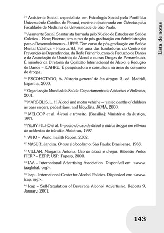 Umbrindeàvida
143
Listadenotas
143
34
Assistente Social, especialista em Psicologia Social pela Pontifícia
Universidade Católica do Paraná, mestre e doutoranda em Ciências pela
Faculdade de Medicina da Universidade de São Paulo.
35
Assistente Social, Sanitarista formada pelo Núcleo de Estudos em Saúde
Coletiva – Nesc; Fiocruz, tem curso de pós-graduação em Administração
para o Desenvolvimento – UFPE. Tem curso de pós-graduação em Saúde
Mental Coletiva – Fiocruz/RJ. Foi uma das fundadoras do Centro de
Prevenção às Dependências, da Rede Pernambucana de Redução de Danos
e da Associação de Usuários de Álcool e outras Drogas de Pernambuco.
É membro da Diretoria da Coalizão Internacional de Álcool e Redução
de Danos – ICAHRE. É pesquisadora e consultora na área do consumo
de drogas.
36
ESCOHOTADO, A. Historia general de las drogas. 3. ed. Madrid,
Espanha, 2000.
37
Organização Mundial da Saúde, Departamento de Acidentes e Violência,
2001.
38
MARGOLIS, L. H. Álcool and motor vehiche – related deaths of children
as pass engers, pedestrians, and bicyclists. JAMA, 2000.
39
MELCOP et al. Álcool e trânsito. [Brasília]: Ministério da Justiça,
1997.
40
NERY FILHO et al. Impacto do uso de álcool e outras drogas em vítimas
de acidentes de trânsito. Abdetran, 1997.
41
WHO – World Health Report, 2002.
42
MASUR, Jandira. O que é alcoolismo. São Paulo: Brasiliense, 1988.
43
VILLAR, Margarita Antonia. Uso de álcool e drogas. Ribeirão Preto:
FIERP – EERP; USP; Fapesp, 2000.
44
IAA – International Advertising Association. Disponível em: <www.
iaaglobal. org>.
45
Icap – International Center for Alcohol Policies. Disponível em: <www.
icap. org>.
46
Icap – Self-Regulation of Beverage Alcohol Advertising. Reports 9,
January, 2001.
 