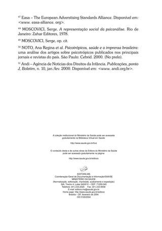 47
Easa – The European Adverstising Standards Alliance. Disponível em:
<www. easa-alliance. org>.
48
MOSCOVICI, Serge. A representação social da psicanálise. Rio de
Janeiro: Zahar Editores, 1978.
49
MOSCOVICI, Serge, op. cit.
50
NOTO, Ana Regina et al. Psicotrópicos, saúde e a imprensa brasileira:
uma análise dos artigos sobre psicotrópicos publicados nos principais
jornais e revistas do país. São Paulo: Cebrid. 2000. (No prelo).
51
Andi – Agência de Noticias dos Direitos da Infância. Publicações, ponto
J, Boletim, n. 10, jan./fev. 2000. Disponível em: <www. andi.org.br>.
EDITORA MS
Coordenação-Geral de Documentação e Informação/SAA/SE
MINISTÉRIO DA SAÚDE
(Normalização, editoração, impressão, acabamento e expedição)
SIA, Trecho 4, Lotes 540/610 – CEP: 71200-040
Telefone: (61) 233-2020 Fax: (61) 233-9558
E-mail: editora.ms@saude.gov.br
Home page: http://www.saude.gov.br/editora
Brasília – DF, fevereiro de 2004
OS 0100/2004
A coleção institucional do Ministério da Saúde pode ser acessada
gratuitamente na Biblioteca Virtual em Saúde:
http://www.saude.gov.br/bvs
O conteúdo desta e de outras obras da Editora do Ministério da Saúde
pode ser acessado gratuitamente na página:
http://www.saude.gov.br/editora
 