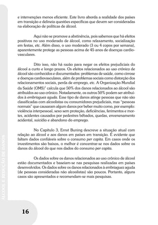 16
ÁLCOOLEREDUÇÃODEDANOS
16
ÁLCOOLEREDUÇÃODEDANOS
e intervenções menos eficiente. Este livro aborda a realidade dos países
em transição e delineia questões específicas que devem ser consideradas
na elaboração de políticas de álcool.
Aqui não se promove a abstinência, pois sabemos que há efeitos
positivos no uso moderado de álcool, como relaxamento, socialização
em festas, etc. Além disso, o uso moderado (3 ou 4 copos por semana),
aparentemente protege as pessoas acima de 45 anos de doenças cardio-
vasculares.
Dito isso, não há razão para negar os efeitos prejudiciais do
álcool a curto e longo prazos. Os efeitos relacionados ao uso crônico de
álcool são conhecidos e documentados: problemas de saúde, como cirrose
e doenças cardiovasculares, além de problemas sociais como distorção dos
relacionamentos sociais, perda de emprego, etc. A Organização Mundial
da Saúde (OMS)1
calcula que 50% dos danos relacionados ao álcool são
atribuídos ao uso crônico. Notadamente, os outros 50% podem ser atribuí-
dos à embriaguez aguda. Esse tipo de danos atinge pessoas que não são
classificadas com alcoolistas ou consumidores prejudiciais, mas “pessoas
normais” que causaram algum danos por beber muito como, por exemplo:
violência interpessoal, sexo sem proteção, deficiências, ferimentos e mor-
tes, acidentes causados por pedestres bêbados, quedas, envenenamento
acidental, suicídio e abandono do emprego.
No Capítulo 3, Ernst Buning descreve a situação atual com
relação ao álcool e aos danos em países em transição. É evidente que
faltam dados confiáveis sobre o consumo per capita. Em casos onde os
investimentos são baixos, o melhor é concentrar-se nos dados sobre os
danos do álcool do que nos dados do consumo per capita.
Os dados sobre os danos relacionados ao uso crônico de álcool
estão documentados e baseiam-se nas pesquisas realizadas em países
desenvolvidos. Os dados sobre os danos relacionados à embriaguez aguda
(de pessoas consideradas não alcoolistas) são poucos. Portanto, alguns
casos são apresentados e recomendam-se mais pesquisas.
 