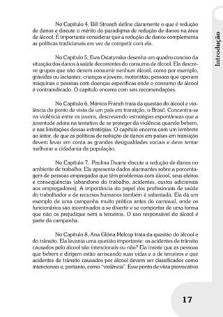 Umbrindeàvida
1717
Introdução
No Capítulo 4, Bill Stroach define claramente o que é redução
de danos e discute o mérito do paradigma de redução de danos na área
de álcool. É importante considerar que a redução de danos complementa
as políticas tradicionais em vez de competir com ela.
No Capítulo 5, Ewa Osiatynska desenha um quadro conciso da
situação dos danos à saúde decorrentes do consumo de álcool. Ela descre-
ve grupos que não devem consumir nenhum álcool, como por exemplo,
grávidas ou lactantes; crianças e jovens; motoristas; pessoas que operam
máquinas e pessoas com doenças específicas onde o consumo de álcool
é contraindicado. O capítulo encerra com seis recomendações.
No Capítulo 6, Mónica Franch trata da questão do álcool e vio-
lência do ponto de vista de um país em transição, o Brasil. Concentra-se
na violência entre os jovens, descrevendo estratégias espontâneas que a
juventude adota na tentativa de se proteger da violência quando bebem,
e nas limitações dessas estratégias. O capítulo encerra com um lembrete
ao leitor, de que as políticas de redução de danos em países em transição
devem levar em conta as grandes desigualdades sociais e deve tentar
melhorar a cidadania da população.
No Capítulo 7, Paulina Duarte discute a redução de danos no
ambiente de trabalho. Ela apresenta dados alarmantes sobre a porcenta-
gem de pessoas empregadas que têm problemas com álcool, seus efeitos
e conseqüências (abandono do trabalho, acidentes, custos adicionais
aos empregadores). A importância do papel dos profissionais de saúde
do trabalhador e de recursos humanos também é salientada. Ela dá um
exemplo de uma campanha muito prática antes do carnaval, onde os
funcionários são incentivados a se divertir e se comportar de uma forma
que não os prejudique nem a terceiros. O uso responsável do álcool é
parte da campanha.
No Capítulo 8, Ana Glória Melcop trata da questão do álcool e
do trânsito. Ela levanta uma questão importante: os acidentes de trânsito
causados pelo álcool são intencionais ou não? Ela insiste que as pessoas
que bebem e dirigem estão arriscando suas vidas e a de terceiros e que
acidentes de trânsito causados por álcool devem ser classificados como
intencionais e, portanto, como “violência”. Esse ponto de vista provocativo
 