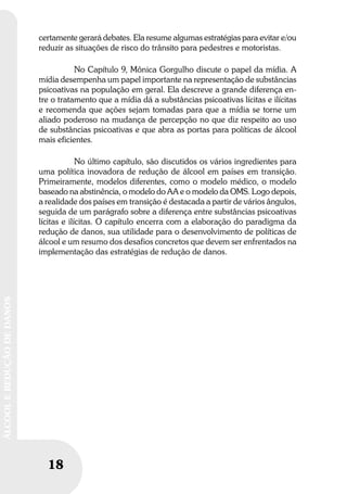 18
ÁLCOOLEREDUÇÃODEDANOS
certamente gerará debates. Ela resume algumas estratégias para evitar e/ou
reduzir as situações de risco do trânsito para pedestres e motoristas.
No Capítulo 9, Mônica Gorgulho discute o papel da mídia. A
mídia desempenha um papel importante na representação de substâncias
psicoativas na população em geral. Ela descreve a grande diferença en-
tre o tratamento que a mídia dá a substâncias psicoativas lícitas e ilícitas
e recomenda que ações sejam tomadas para que a mídia se torne um
aliado poderoso na mudança de percepção no que diz respeito ao uso
de substâncias psicoativas e que abra as portas para políticas de álcool
mais eficientes.
No último capítulo, são discutidos os vários ingredientes para
uma política inovadora de redução de álcool em países em transição.
Primeiramente, modelos diferentes, como o modelo médico, o modelo
baseado na abstinência, o modelo do AA e o modelo da OMS. Logo depois,
a realidade dos países em transição é destacada a partir de vários ângulos,
seguida de um parágrafo sobre a diferença entre substâncias psicoativas
lícitas e ilícitas. O capítulo encerra com a elaboração do paradigma da
redução de danos, sua utilidade para o desenvolvimento de políticas de
álcool e um resumo dos desafios concretos que devem ser enfrentados na
implementação das estratégias de redução de danos.
 