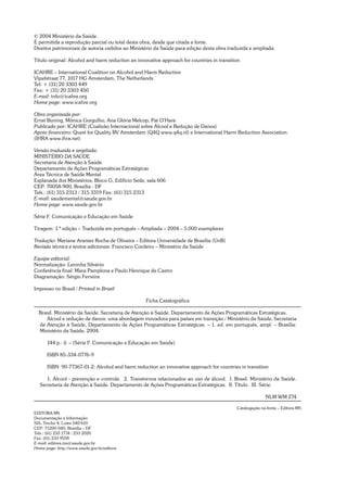 © 2004 Ministério da Saúde.
É permitida a reprodução parcial ou total desta obra, desde que citada a fonte.
Direitos patrimoniais de autoria cedidos ao Ministério da Saúde para edição desta obra traduzida e ampliada.
Título original: Alcohol and harm reduction an innovative approach for countries in transition
ICAHRE – International Coalition on Alcohol and Harm Reduction
Vijzelstraat 77, 1017 HG Amsterdam, The Netherlands
Tel: + (31) 20 3303 449
Fax: + (31) 20 3303 450
E-mail: info@icahre.org
Home page: www.icahre.org
Obra organizada por:
Ernst Buning, Mônica Gorgulho, Ana Glória Melcop, Pat O’Hare
Publicado por: ICAHRE (Coalizão Internacional sobre Álcool e Redução de Danos)
Apoio financeiro: Quest for Quality BV Amsterdam (Q4Q www.q4q.nl) e International Harm Reduction Association
(IHRA www.ihra.net)
Versão traduzida e ampliada:
MINISTÉRIO DA SAÚDE
Secretaria de Atenção à Saúde
Departamento de Ações Programáticas Estratégicas
Área Técnica de Saúde Mental
Esplanada dos Ministérios, Bloco G, Edifício Sede, sala 606
CEP: 70058-900, Brasília - DF
Tels.: (61) 315 2313 / 315 3319 Fax: (61) 315 2313
E-mail: saudemental@saude.gov.br
Home page: www.saude.gov.br
Série F. Comunicação e Educação em Saúde
Tiragem: 1.ª edição – Traduzida em português – Ampliada – 2004 – 5.000 exemplares
Tradução: Mariane Arantes Rocha de Oliveira – Editora Universidade de Brasília (UnB)
Revisão técnica e textos adicionais: Francisco Cordeiro – Ministério da Saúde
Equipe editorial:
Normalização: Leninha Silvério
Conferência final: Mara Pamplona e Paulo Henrique de Castro
Diagramação: Sérgio Ferreira
Impresso no Brasil / Printed in Brazil
Ficha Catalográfica
Brasil. Ministério da Saúde. Secretaria de Atenção à Saúde. Departamento de Ações Programáticas Estratégicas.
Álcool e redução de danos: uma abordagem inovadora para países em transição / Ministério da Saúde, Secretaria
de Atenção à Saúde, Departamento de Ações Programáticas Estratégicas. – 1. ed. em português, ampl. – Brasília:
Ministério da Saúde, 2004.
144 p.: il. – (Série F. Comunicação e Educação em Saúde)
ISBN 85-334-0776-9
ISBN: 90-77367-01-2: Alcohol and harm reduction an innovative approach for countries in transition
1. Álcool - prevenção e controle. 2. Transtornos relacionados ao uso de álcool. I. Brasil. Ministério da Saúde.
Secretaria de Atenção à Saúde. Departamento de Ações Programáticas Estratégicas. II. Título. III. Série.
NLM WM 274
Catalogação na fonte – Editora MS
EDITORA MS
Documentação e Informação
SIA, Trecho 4, Lotes 540/610
CEP: 71200-040, Brasília – DF
Tels.: (61) 233 1774 / 233 2020
Fax: (61) 233 9558
E-mail: editora.ms@saude.gov.br
Home page: http://www.saude.gov.br/editora
 