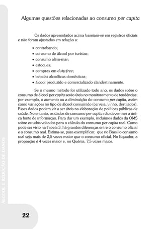 22
ÁLCOOLEREDUÇÃODEDANOS
22
ÁLCOOLEREDUÇÃODEDANOS
Algumas questões relacionadas ao consumo per capita
Os dados apresentados acima baseiam-se em registros oficiais
e não foram ajustados em relação a:
• contrabando;
• consumo de álcool por turistas;
• consumo além-mar;
• estoques;
• compras em duty-free;
• bebidas alcoólicas domésticas;
• álcool produzido e comercializado clandestinamente.
Se o mesmo método for utilizado todo ano, os dados sobre o
consumo de álcool per capita serão úteis no monitoramento de tendências;
por exemplo, o aumento ou a diminuição do consumo per capita, assim
como variações no tipo de álcool consumido (cerveja, vinho, destilados).
Esses dados podem vir a ser úteis na elaboração de políticas públicas de
saúde. No entanto, os dados de consumo per capita não devem ser a úni-
ca fonte de informação. Para dar um exemplo, incluímos dados da OMS
sobre estudos voltados para o cálculo do consumo per capita real. Como
pode ser visto na Tabela 3, há grandes diferenças entre o consumo oficial
e o consumo real. Estima-se, para exemplificar, que no Brasil o consumo
real seja mais de 2,5 vezes maior que o consumo oficial. No Equador, a
proporção é 4 vezes maior e, no Quênia, 7,5 vezes maior.
 