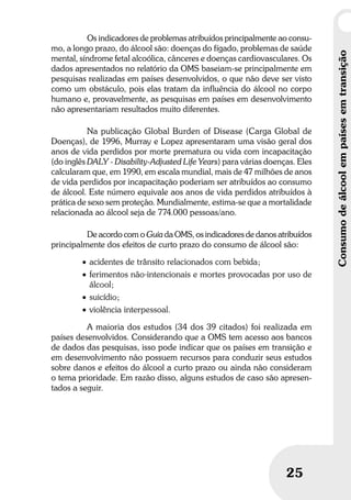 Umbrindeàvida
2525
Consumodeálcoolempaísesemtransição
Os indicadores de problemas atribuídos principalmente ao consu-
mo, a longo prazo, do álcool são: doenças do fígado, problemas de saúde
mental, síndrome fetal alcoólica, cânceres e doenças cardiovasculares. Os
dados apresentados no relatório da OMS baseiam-se principalmente em
pesquisas realizadas em países desenvolvidos, o que não deve ser visto
como um obstáculo, pois elas tratam da influência do álcool no corpo
humano e, provavelmente, as pesquisas em países em desenvolvimento
não apresentariam resultados muito diferentes.
Na publicação Global Burden of Disease (Carga Global de
Doenças), de 1996, Murray e Lopez apresentaram uma visão geral dos
anos de vida perdidos por morte prematura ou vida com incapacitação
(do inglês DALY - Disability-Adjusted Life Years) para várias doenças. Eles
calcularam que, em 1990, em escala mundial, mais de 47 milhões de anos
de vida perdidos por incapacitação poderiam ser atribuídos ao consumo
de álcool. Este número equivale aos anos de vida perdidos atribuídos à
prática de sexo sem proteção. Mundialmente, estima-se que a mortalidade
relacionada ao álcool seja de 774.000 pessoas/ano.
De acordo com o Guia da OMS, os indicadores de danos atribuídos
principalmente dos efeitos de curto prazo do consumo de álcool são:
• acidentes de trânsito relacionados com bebida;
• ferimentos não-intencionais e mortes provocadas por uso de
álcool;
• suicídio;
• violência interpessoal.
A maioria dos estudos (34 dos 39 citados) foi realizada em
países desenvolvidos. Considerando que a OMS tem acesso aos bancos
de dados das pesquisas, isso pode indicar que os países em transição e
em desenvolvimento não possuem recursos para conduzir seus estudos
sobre danos e efeitos do álcool a curto prazo ou ainda não consideram
o tema prioridade. Em razão disso, alguns estudos de caso são apresen-
tados a seguir.
 