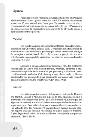 26
ÁLCOOLEREDUÇÃODEDANOS
26
ÁLCOOLEREDUÇÃODEDANOS
Uganda
Pesquisadores do Programa de Aconselhamento em Pesquisa
Médica sobre AIDS em Uganda entrevistaram 2.374 adultos sexualmente
ativos, em 15 vilas do sudoeste desse país. De acordo com o estudo, o
consumo de álcool pode aumentar o risco de infecção por HIV ao reduzir
as chances de uso de preservativo, pelo aumento da atividade sexual e
pela falta de controle pessoal.
México
Um estudo realizado em conjunto por México e Estados Unidos,
conduzido por Cherpitel e colegas (1993), encontrou uma taxa maior de
envolvimento com álcool entre pessoas que deram entrada em serviços
de emergência no México (21% x 11%), e uma proporção ainda maior
entre bebedores com padrão prejudicial nos mesmos locais nos Estados
Unidos (21% x 6%).
Segundo a Pesquisa Domiciliar Nacional, 73% dos problemas
relacionados ao álcool que incluem família, emprego, acidentes e pro-
blemas com a polícia foram causados por pessoas que ainda não eram
consideradas dependentes. Calcula-se que essa alta taxa de problemas
ocasionados por eventos de grave intoxicação por álcool seja fruto do
padrão usual de consumo (MEDINA-MORA et al, 1991).
Zâmbia
Um estudo realizado com 1095 pessoas maiores de 15 anos
em Zâmbia, Lusaka e Mwacisomp indicou as conseqüências sociais e
individuais do consumo de álcool. 16% dos homens revelaram que em
algumas situações ficaram intoxicados mesmo quando havia uma razão
importante para ficar sóbrio (comparado com 4% entre as mulheres).
Por volta de 17% dos homens (7% das mulheres) tiveram no ano ante-
rior alguma situação negativa relacionada ao álcool durante o trabalho.
A população rural referiu ter mais problemas comparada à população
urbana (RITSON, 1985).
 