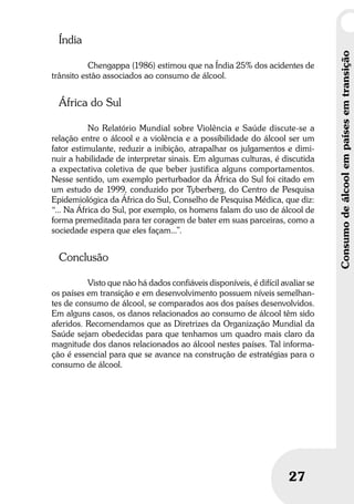 Umbrindeàvida
2727
Consumodeálcoolempaísesemtransição
Índia
Chengappa (1986) estimou que na Índia 25% dos acidentes de
trânsito estão associados ao consumo de álcool.
África do Sul
No Relatório Mundial sobre Violência e Saúde discute-se a
relação entre o álcool e a violência e a possibilidade do álcool ser um
fator estimulante, reduzir a inibição, atrapalhar os julgamentos e dimi-
nuir a habilidade de interpretar sinais. Em algumas culturas, é discutida
a expectativa coletiva de que beber justifica alguns comportamentos.
Nesse sentido, um exemplo perturbador da África do Sul foi citado em
um estudo de 1999, conduzido por Tyberberg, do Centro de Pesquisa
Epidemiológica da África do Sul, Conselho de Pesquisa Médica, que diz:
“... Na África do Sul, por exemplo, os homens falam do uso de álcool de
forma premeditada para ter coragem de bater em suas parceiras, como a
sociedade espera que eles façam...”.
Conclusão
Visto que não há dados confiáveis disponíveis, é difícil avaliar se
os países em transição e em desenvolvimento possuem níveis semelhan-
tes de consumo de álcool, se comparados aos dos países desenvolvidos.
Em alguns casos, os danos relacionados ao consumo de álcool têm sido
aferidos. Recomendamos que as Diretrizes da Organização Mundial da
Saúde sejam obedecidas para que tenhamos um quadro mais claro da
magnitude dos danos relacionados ao álcool nestes países. Tal informa-
ção é essencial para que se avance na construção de estratégias para o
consumo de álcool.
 