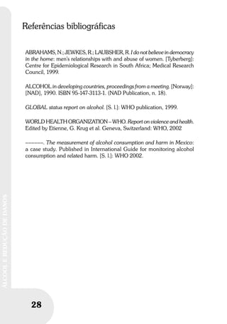 28
ÁLCOOLEREDUÇÃODEDANOS
Referências bibliográficas
ABRAHAMS, N.; JEWKES, R.; LAUBSHER, R. I do not believe in democracy
in the home: men’s relationships with and abuse of women. [Tyberberg]:
Centre for Epidemiological Research in South Africa; Medical Research
Council, 1999.
ALCOHOL in developing countries, proceedings from a meeting. [Norway]:
[NAD], 1990. ISBN 95-147-3113-1. (NAD Publication, n. 18).
GLOBAL status report on alcohol. [S. l.]: WHO publication, 1999.
WORLD HEALTH ORGANIZATION – WHO. Report on violence and health.
Edited by Etienne, G. Krug et al. Geneva, Switzerland: WHO, 2002
––––––. The measurement of alcohol consumption and harm in Mexico:
a case study. Published in International Guide for monitoring alcohol
consumption and related harm. [S. l.]: WHO 2002.
 