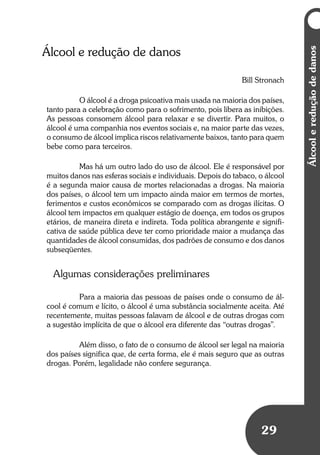 Umbrindeàvida
2929
Álcool e redução de danos
Bill Stronach
O álcool é a droga psicoativa mais usada na maioria dos países,
tanto para a celebração como para o sofrimento, pois libera as inibições.
As pessoas consomem álcool para relaxar e se divertir. Para muitos, o
álcool é uma companhia nos eventos sociais e, na maior parte das vezes,
o consumo de álcool implica riscos relativamente baixos, tanto para quem
bebe como para terceiros.
Mas há um outro lado do uso de álcool. Ele é responsável por
muitos danos nas esferas sociais e individuais. Depois do tabaco, o álcool
é a segunda maior causa de mortes relacionadas a drogas. Na maioria
dos países, o álcool tem um impacto ainda maior em termos de mortes,
ferimentos e custos econômicos se comparado com as drogas ilícitas. O
álcool tem impactos em qualquer estágio de doença, em todos os grupos
etários, de maneira direta e indireta. Toda política abrangente e signifi-
cativa de saúde pública deve ter como prioridade maior a mudança das
quantidades de álcool consumidas, dos padrões de consumo e dos danos
subseqüentes.
Algumas considerações preliminares
Para a maioria das pessoas de países onde o consumo de ál-
cool é comum e lícito, o álcool é uma substância socialmente aceita. Até
recentemente, muitas pessoas falavam de álcool e de outras drogas com
a sugestão implícita de que o álcool era diferente das “outras drogas”.
Além disso, o fato de o consumo de álcool ser legal na maioria
dos países significa que, de certa forma, ele é mais seguro que as outras
drogas. Porém, legalidade não confere segurança.
Álcoolereduçãodedanos
 