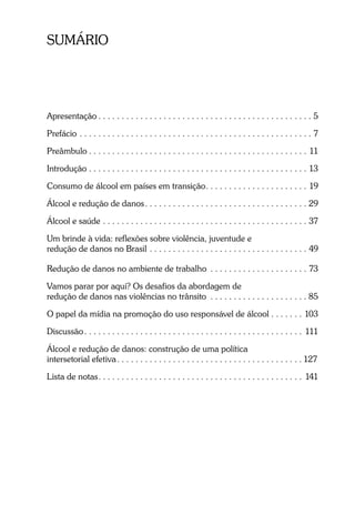 SUMÁRIO
Apresentação . . . . . . . . . . . . . . . . . . . . . . . . . . . . . . . . . . . . . . . . . . . . . . 5
Prefácio . . . . . . . . . . . . . . . . . . . . . . . . . . . . . . . . . . . . . . . . . . . . . . . . . . 7
Preâmbulo . . . . . . . . . . . . . . . . . . . . . . . . . . . . . . . . . . . . . . . . . . . . . . . 11
Introdução . . . . . . . . . . . . . . . . . . . . . . . . . . . . . . . . . . . . . . . . . . . . . . . 13
Consumo de álcool em países em transição. . . . . . . . . . . . . . . . . . . . . . 19
Álcool e redução de danos. . . . . . . . . . . . . . . . . . . . . . . . . . . . . . . . . . . 29
Álcool e saúde . . . . . . . . . . . . . . . . . . . . . . . . . . . . . . . . . . . . . . . . . . . . 37
Um brinde à vida: reflexões sobre violência, juventude e
redução de danos no Brasil . . . . . . . . . . . . . . . . . . . . . . . . . . . . . . . . . . 49
Redução de danos no ambiente de trabalho . . . . . . . . . . . . . . . . . . . . . 73
Vamos parar por aqui? Os desafios da abordagem de
redução de danos nas violências no trânsito . . . . . . . . . . . . . . . . . . . . . 85
O papel da mídia na promoção do uso responsável de álcool . . . . . . . 103
Discussão. . . . . . . . . . . . . . . . . . . . . . . . . . . . . . . . . . . . . . . . . . . . . . . 111
Álcool e redução de danos: construção de uma política
intersetorial efetiva. . . . . . . . . . . . . . . . . . . . . . . . . . . . . . . . . . . . . . . . 127
Lista de notas. . . . . . . . . . . . . . . . . . . . . . . . . . . . . . . . . . . . . . . . . . . . 141
 