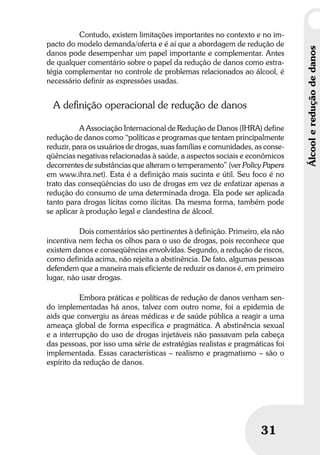 Umbrindeàvida
3131
Contudo, existem limitações importantes no contexto e no im-
pacto do modelo demanda/oferta e é aí que a abordagem de redução de
danos pode desempenhar um papel importante e complementar. Antes
de qualquer comentário sobre o papel da redução de danos como estra-
tégia complementar no controle de problemas relacionados ao álcool, é
necessário definir as expressões usadas.
A deﬁnição operacional de redução de danos
A Associação Internacional de Redução de Danos (IHRA) define
redução de danos como “políticas e programas que tentam principalmente
reduzir, para os usuários de drogas, suas famílias e comunidades, as conse-
qüências negativas relacionadas à saúde, a aspectos sociais e econômicos
decorrentes de substâncias que alteram o temperamento” (ver Policy Papers
em www.ihra.net). Esta é a definição mais sucinta e útil. Seu foco é no
trato das conseqüências do uso de drogas em vez de enfatizar apenas a
redução do consumo de uma determinada droga. Ela pode ser aplicada
tanto para drogas lícitas como ilícitas. Da mesma forma, também pode
se aplicar à produção legal e clandestina de álcool.
Dois comentários são pertinentes à definição. Primeiro, ela não
incentiva nem fecha os olhos para o uso de drogas, pois reconhece que
existem danos e conseqüências envolvidas. Segundo, a redução de riscos,
como definida acima, não rejeita a abstinência. De fato, algumas pessoas
defendem que a maneira mais eficiente de reduzir os danos é, em primeiro
lugar, não usar drogas.
Embora práticas e políticas de redução de danos venham sen-
do implementadas há anos, talvez com outro nome, foi a epidemia de
aids que convergiu as áreas médicas e de saúde pública a reagir a uma
ameaça global de forma específica e pragmática. A abstinência sexual
e a interrupção do uso de drogas injetáveis não passavam pela cabeça
das pessoas, por isso uma série de estratégias realistas e pragmáticas foi
implementada. Essas características – realismo e pragmatismo – são o
espírito da redução de danos.
Álcoolereduçãodedanos
 
