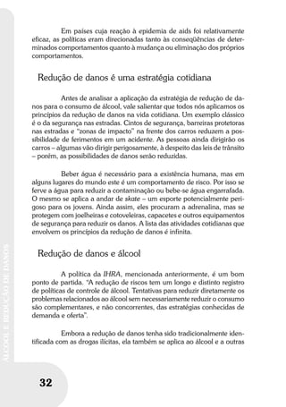 32
ÁLCOOLEREDUÇÃODEDANOS
32
ÁLCOOLEREDUÇÃODEDANOS
Em países cuja reação à epidemia de aids foi relativamente
eficaz, as políticas eram direcionadas tanto às conseqüências de deter-
minados comportamentos quanto à mudança ou eliminação dos próprios
comportamentos.
Redução de danos é uma estratégia cotidiana
Antes de analisar a aplicação da estratégia de redução de da-
nos para o consumo de álcool, vale salientar que todos nós aplicamos os
princípios da redução de danos na vida cotidiana. Um exemplo clássico
é o da segurança nas estradas. Cintos de segurança, barreiras protetoras
nas estradas e “zonas de impacto” na frente dos carros reduzem a pos-
sibilidade de ferimentos em um acidente. As pessoas ainda dirigirão os
carros – algumas vão dirigir perigosamente, à despeito das leis de trânsito
– porém, as possibilidades de danos serão reduzidas.
Beber água é necessário para a existência humana, mas em
alguns lugares do mundo este é um comportamento de risco. Por isso se
ferve a água para reduzir a contaminação ou bebe-se água engarrafada.
O mesmo se aplica a andar de skate – um esporte potencialmente peri-
goso para os jovens. Ainda assim, eles procuram a adrenalina, mas se
protegem com joelheiras e cotoveleiras, capacetes e outros equipamentos
de segurança para reduzir os danos. A lista das atividades cotidianas que
envolvem os princípios da redução de danos é infinita.
Redução de danos e álcool
A política da IHRA, mencionada anteriormente, é um bom
ponto de partida. “A redução de riscos tem um longo e distinto registro
de políticas de controle de álcool. Tentativas para reduzir diretamente os
problemas relacionados ao álcool sem necessariamente reduzir o consumo
são complementares, e não concorrentes, das estratégias conhecidas de
demanda e oferta”.
Embora a redução de danos tenha sido tradicionalmente iden-
tificada com as drogas ilícitas, ela também se aplica ao álcool e a outras
 
