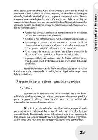 Umbrindeàvida
3333
Álcoolereduçãodedanos
substâncias, como o tabaco. Considerando que o consumo de álcool irá
continuar, e que o abuso de álcool também, os princípios e estratégias
de redução de danos são lógicos e comprovadamente eficientes. Os ele-
mentos-chave da redução de danos são universais. Tais elementos, ou
características, devem permear as estratégias de políticas ou intervenções
de saúde pública que buscam aplicar os princípios de redução de danos.
Esses elementos são:
• A estratégia de redução de danos é complementar às estratégias
de controle da demanda e da oferta;
• Seu foco é nas conseqüências e não nos comportamentos em si;
• A estratégia é realista e reconhece que o consumo de álcool
não será interrompido em muitas comunidades, e continuará
a criar problemas para indivíduos e comunidades;
• A estratégia de redução de danos não julga o consumo de
álcool e sim a redução dos problemas advindos dele;
• É uma estratégia pragmática – ela não busca políticas ou es-
tratégias que sejam inatingíveis ou que criem mais danos que
benefícios.
A estratégia de redução de danos reconhece os direitos humanos
individuais – ela está calcada na aceitação da integridade e responsabi-
lidade individuais.
Redução de danos e álcool: estratégia na prática
A substância
A produção de produtos com baixo teor alcoólico e sua dispo-
nibilidade imediata são opções. Muitas pessoas escolhem esses produtos
para que possam continuar consumindo álcool, com uma possibilidade
menor de embriaguez, doenças e riscos.
No entanto, existem desafios reais. Para muitos, e especialmente
para os jovens, as bebidas de baixo teor alcoólico são uma afronta à sua
masculinidade. É necessário mudar tal cultura e esse é um exercício de
longo prazo, que inclui uma mudança na forma como o álcool é promovido,
assim como uma mudança nas concepções aceitas pela comunidade.
 