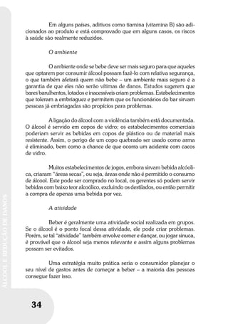 34
ÁLCOOLEREDUÇÃODEDANOS
34
ÁLCOOLEREDUÇÃODEDANOS
Em alguns países, aditivos como tiamina (vitamina B) são adi-
cionados ao produto e está comprovado que em alguns casos, os riscos
à saúde são realmente reduzidos.
O ambiente
O ambiente onde se bebe deve ser mais seguro para que aqueles
que optarem por consumir álcool possam fazê-lo com relativa segurança,
o que também afetará quem não bebe – um ambiente mais seguro é a
garantia de que eles não serão vítimas de danos. Estudos sugerem que
bares barulhentos, lotados e inacessíveis criam problemas. Estabelecimentos
que toleram a embriaguez e permitem que os funcionários do bar sirvam
pessoas já embriagadas são propícios para problemas.
A ligação do álcool com a violência também está documentada.
O álcool é servido em copos de vidro; os estabelecimentos comerciais
poderiam servir as bebidas em copos de plástico ou de material mais
resistente. Assim, o perigo de um copo quebrado ser usado como arma
é eliminado, bem como a chance de que ocorra um acidente com cacos
de vidro.
Muitos estabelecimentos de jogos, embora sirvam bebida alcóoli-
ca, criaram “áreas secas”, ou seja, áreas onde não é permitido o consumo
de álcool. Este pode ser comprado no local, os gerentes só podem servir
bebidas com baixo teor alcoólico, excluindo os destilados, ou então permitir
a compra de apenas uma bebida por vez.
A atividade
Beber é geralmente uma atividade social realizada em grupos.
Se o álcool é o ponto focal dessa atividade, ele pode criar problemas.
Porém, se tal “atividade” também envolve comer e dançar, ou jogar sinuca,
é provável que o álcool seja menos relevante e assim alguns problemas
possam ser evitados.
Uma estratégia muito prática seria o consumidor planejar o
seu nível de gastos antes de começar a beber – a maioria das pessoas
consegue fazer isso.
 