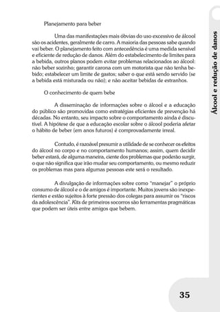 Umbrindeàvida
3535
Álcoolereduçãodedanos
Planejamento para beber
Uma das manifestações mais óbvias do uso excessivo de álcool
são os acidentes, geralmente de carro. A maioria das pessoas sabe quando
vai beber. O planejamento feito com antecedência é uma medida sensível
e eficiente de redução de danos. Além do estabelecimento de limites para
a bebida, outros planos podem evitar problemas relacionados ao álcool:
não beber sozinho; garantir carona com um motorista que não tenha be-
bido; estabelecer um limite de gastos; saber o que está sendo servido (se
a bebida está misturada ou não); e não aceitar bebidas de estranhos.
O conhecimento de quem bebe
A disseminação de informações sobre o álcool e a educação
do público são promovidas como estratégias eficientes de prevenção há
décadas. No entanto, seu impacto sobre o comportamento ainda é discu-
tível. A hipótese de que a educação escolar sobre o álcool poderia afetar
o hábito de beber (em anos futuros) é comprovadamente irreal.
Contudo, é razoável presumir a utilidade de se conhecer os efeitos
do álcool no corpo e no comportamento humanos; assim, quem decidir
beber estará, de alguma maneira, ciente dos problemas que poderão surgir,
o que não significa que irão mudar seu comportamento, ou mesmo reduzir
os problemas mas para algumas pessoas este será o resultado.
A divulgação de informações sobre como “manejar” o próprio
consumo de álcool e o de amigos é importante. Muitos jovens são inexpe-
rientes e estão sujeitos à forte pressão dos colegas para assumir os “riscos
da adolescência”. Kits de primeiros socorros são ferramentas pragmáticas
que podem ser úteis entre amigos que bebem.
 