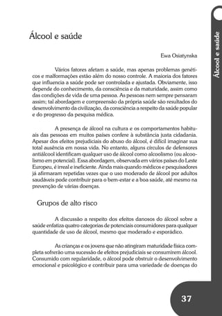 37
Álcoolesaúde
Álcool e saúde
Ewa Osiatynska
Vários fatores afetam a saúde, mas apenas problemas genéti-
cos e malformações estão além do nosso controle. A maioria dos fatores
que influencia a saúde pode ser controlada e ajustada. Obviamente, isso
depende do conhecimento, da consciência e da maturidade, assim como
das condições de vida de uma pessoa. As pessoas nem sempre pensaram
assim; tal abordagem e compreensão da própria saúde são resultados do
desenvolvimento da civilização, da consciência a respeito da saúde popular
e do progresso da pesquisa médica.
A presença de álcool na cultura e os comportamentos habitu-
ais das pessoas em muitos países confere à substância justa cidadania.
Apesar dos efeitos prejudiciais do abuso do álcool, é difícil imaginar sua
total ausência em nossa vida. No entanto, alguns círculos de defensores
antiálcool identificam qualquer uso de álcool como alcoolismo (ou alcoo-
lismo em potencial). Essa abordagem, observada em vários países do Leste
Europeu, é irreal e ineficiente. Ainda mais quando médicos e pesquisadores
já afirmaram repetidas vezes que o uso moderado de álcool por adultos
saudáveis pode contribuir para o bem-estar e a boa saúde, até mesmo na
prevenção de várias doenças.
Grupos de alto risco
A discussão a respeito dos efeitos danosos do álcool sobre a
saúde enfatiza quatro categorias de potenciais consumidores para qualquer
quantidade de uso de álcool, mesmo que moderado e esporádico.
As crianças e os jovens que não atingiram maturidade física com-
pleta sofrerão uma sucessão de efeitos prejudiciais se consumirem álcool.
Consumido com regularidade, o álcool pode obstruir o desenvolvimento
emocional e psicológico e contribuir para uma variedade de doenças do
 