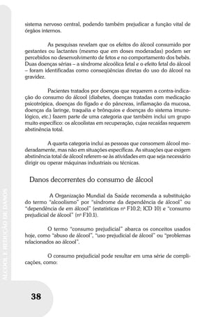 38
ÁLCOOLEREDUÇÃODEDANOS
sistema nervoso central, podendo também prejudicar a função vital de
órgãos internos.
As pesquisas revelam que os efeitos do álcool consumido por
gestantes ou lactantes (mesmo que em doses moderadas) podem ser
percebidos no desenvolvimento de fetos e no comportamento dos bebês.
Duas doenças sérias – a síndrome alcoólica fetal e o efeito fetal do álcool
– foram identificadas como conseqüências diretas do uso do álcool na
gravidez.
Pacientes tratados por doenças que requerem a contra-indica-
ção do consumo do álcool (diabetes, doenças tratadas com medicação
psicotrópica, doenças do fígado e do pâncreas, inflamação da mucosa,
doenças da laringe, traquéia e brônquios e doenças do sistema imuno-
lógico, etc.) fazem parte de uma categoria que também inclui um grupo
muito específico: os alcoolistas em recuperação, cujas recaídas requerem
abstinência total.
A quarta categoria inclui as pessoas que consomem álcool mo-
deradamente, mas não em situações específicas. As situações que exigem
abstinência total de álcool referem-se às atividades em que seja necessário
dirigir ou operar máquinas industriais ou técnicas.
Danos decorrentes do consumo de álcool
A Organização Mundial da Saúde recomenda a substituição
do termo “alcoolismo” por “síndrome da dependência de álcool” ou
“dependência de em álcool” (estatísticas no
F10.2; ICD 10) e “consumo
prejudicial de álcool” (no
F10.1).
O termo “consumo prejudicial” abarca os conceitos usados
hoje, como “abuso de álcool”, “uso prejudicial de álcool” ou “problemas
relacionados ao álcool”.
O consumo prejudicial pode resultar em uma série de compli-
cações, como:
 