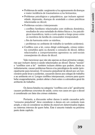 Álcoolesaúde
39
• Problemas de saúde: surgimento e/ou agravamento de doenças
e maior incidência de traumatismos e/ou ferimentos;
• Problemas psicológicos e psiquiátricos, que incluem agressi-
vidade, depressão, doenças de ansiedade e crises psicóticas
relacionadas ao álcool;
• Problemas sociais e interpessoais:
o conﬂitos familiares relacionados com violência doméstica,
resultados de uma variedade de efeitos físicos e /ou psicoló-
gicos traumáticos, tanto a curto quanto a longo prazo entre
os membros da família do consumidor irresponsável;
o ﬁm da harmonia entre os vizinhos;
o problemas no ambiente de trabalho (e também acidentes);
• Conﬂitos com a lei, como dirigir embriagado, crimes violen-
tos cometidos após ou durante o consumo de álcool, delitos
relacionados a comportamentos agressivos ou anti-sociais
conseqüentes do abuso de álcool.
Vale mencionar que não são apenas as duas primeiras catego-
rias que incluem danos à saúde relacionados ao álcool. Danos “sociais”
e “conflitos com a lei” também incluem efeitos que podem, direta ou
indiretamente, causar problemas físicos e/ou psicológicos de saúde (prin-
cipalmente para terceiros). O consumo prejudicial de álcool por um fun-
cionário pode levar a acidentes, causando danos aos colegas de trabalho
e ao ambiente em si. Longos conflitos interpessoais, comuns para quem
bebe exageradamente, podem afetar o bem-estar e a atmosfera geral do
ambiente de trabalho.
Os danos listados na categoria “conflitos com a lei” geralmente
causam problemas concretos de saúde, como nos casos em que o álcool
é considerado um fator dos crimes violentos.
Portanto, a discussão sobre danos à saúde causados pelo
“consumo prejudicial” deve considerar o danos em um contexto mais
amplo, e não só considerar os efeitos do etanol em determinados órgãos
ou sistemas internos de quem bebe. Este é assunto tratado na próxima
parte deste capítulo.
 