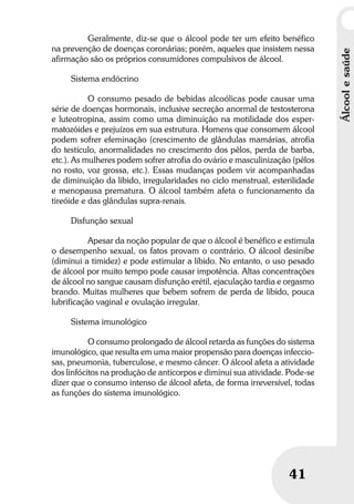 Álcoolesaúde
41
Geralmente, diz-se que o álcool pode ter um efeito benéfico
na prevenção de doenças coronárias; porém, aqueles que insistem nessa
afirmação são os próprios consumidores compulsivos de álcool.
Sistema endócrino
O consumo pesado de bebidas alcoólicas pode causar uma
série de doenças hormonais, inclusive secreção anormal de testosterona
e luteotropina, assim como uma diminuição na motilidade dos esper-
matozóides e prejuízos em sua estrutura. Homens que consomem álcool
podem sofrer efeminação (crescimento de glândulas mamárias, atrofia
do testículo, anormalidades no crescimento dos pêlos, perda de barba,
etc.). As mulheres podem sofrer atrofia do ovário e masculinização (pêlos
no rosto, voz grossa, etc.). Essas mudanças podem vir acompanhadas
de diminuição da libido, irregularidades no ciclo menstrual, esterilidade
e menopausa prematura. O álcool também afeta o funcionamento da
tireóide e das glândulas supra-renais.
Disfunção sexual
Apesar da noção popular de que o álcool é benéfico e estimula
o desempenho sexual, os fatos provam o contrário. O álcool desinibe
(diminui a timidez) e pode estimular a libido. No entanto, o uso pesado
de álcool por muito tempo pode causar impotência. Altas concentrações
de álcool no sangue causam disfunção erétil, ejaculação tardia e orgasmo
brando. Muitas mulheres que bebem sofrem de perda de libido, pouca
lubrificação vaginal e ovulação irregular.
Sistema imunológico
O consumo prolongado de álcool retarda as funções do sistema
imunológico, que resulta em uma maior propensão para doenças infeccio-
sas, pneumonia, tuberculose, e mesmo câncer. O álcool afeta a atividade
dos linfócitos na produção de anticorpos e diminui sua atividade. Pode-se
dizer que o consumo intenso de álcool afeta, de forma irreversível, todas
as funções do sistema imunológico.
 