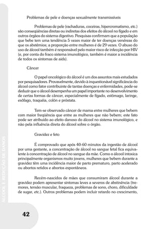 42
ÁLCOOLEREDUÇÃODEDANOS
Problemas de pele e doenças sexualmente transmissíveis
Problemas de pele (rachaduras, coceiras, hipercromatismo, etc.)
são conseqüências diretas ou indiretas dos efeitos do álcool no fígado e em
outros órgãos do sistema digestivo. Pesquisas confirmam que a população
que bebe tem uma tendência 5 vezes maior de ter doenças venéreas do
que os abstêmios; a proporção entre mulheres é de 29 vezes. O abuso do
uso de álcool também é responsável pelo maior risco de infecção por HIV
(e, por conta do fraco sistema imunológico, também é maior a incidência
de todos os sintomas de aids).
Câncer
O papel oncológico do álcool é um dos assuntos mais estudados
por pesquisadores. Provavelmente, devido à inquestionável significância do
álcool como fator contribuinte de tantas doenças e enfermidades, pode-se
deduzir que o álcool desempenha um papel importante no desenvolvimento
de certas formas de câncer, especialmente de fígado, estômago, laringe,
esôfago, traquéia, colón e próstata.
Tem-se observado câncer de mama entre mulheres que bebem
com maior freqüência que entre as mulheres que não bebem; este fato
pode ser atribuído ao efeito danoso do álcool no sistema imunológico, e
não pela influência direta do álcool sobre o órgão.
Gravidez e feto
É comprovado que após 40-60 minutos da ingestão de álcool
por uma gestante, a concentração de álcool no sangue fetal fica equiva-
lente à concentração de álcool no sangue da mãe. Como o álcool intoxica
principalmente organismos muito jovens, mulheres que bebem durante a
gravidez têm uma incidência maior de parto prematuro, parto acelerado
ou abortos retidos e abortos espontâneos.
Recém-nascidos de mães que consumiram álcool durante a
gravidez podem apresentar sintomas leves a severos de abstinência (tre-
mores, tensão muscular, fraqueza, problemas de sono, choro, dificuldade
de sugar, etc.). Outros problemas podem incluir retardo no crescimento,
 