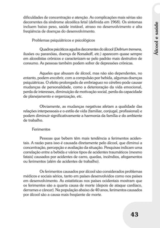 Álcoolesaúde
43
dificuldades de concentração e atenção. As complicações mais sérias são
decorrentes da síndrome alcoólica fetal (definida em 1968). Os sintomas
incluem baixo peso, saúde instável, atraso no desenvolvimento e alta
freqüência de doenças do desenvolvimento.
Problemas psiquiátricos e psicológicos
Quadros psicóticos agudos decorrentes do álcool (Delirium tremens,
ilusões ou paranóias, doença de Korsakoff, etc.) aparecem quase sempre
em alcoolistas crônicos e caracterizam-se pelo padrão mais destrutivo de
consumo. As pessoas também podem sofrer de depressões crônicas.
Aqueles que abusam de álcool, mas não são dependentes, no
entanto, podem encobrir, com a compulsão por bebida, algumas doenças
psiquiátricas. O efeito prolongado de embriaguez no cérebro pode causar
mudanças de personalidade, como a deterioração da vida emocional,
perda de interesses, diminuição de motivação social, perda da capacidade
de planejamento e organização, etc.
Obviamente, as mudanças negativas afetam a qualidade das
relações interpessoais e o estilo de vida (familiar, conjugal, profissional) e
podem diminuir significativamente a harmonia da família e do ambiente
de trabalho.
Ferimentos
Pessoas que bebem têm mais tendência a ferimentos aciden-
tais. A razão para isso é causada diretamente pelo álcool, que diminui a
concentração, percepção e avaliação da situação. Pesquisas indicam uma
correlação entre a bebida e vários tipos de acidentes traumáticos (mesmo
fatais) causados por acidentes de carro, quedas, incêndios, afogamentos
ou ferimentos (além de acidentes de trabalho).
Os ferimentos causados por álcool são considerados problemas
médicos e sociais sérios, tanto em países desenvolvidos como nos países
em desenvolvimento. As estatísticas nos países ocidentais mostram que
os ferimentos são a quarta causa de morte (depois de ataque cardíaco,
derrames e câncer). Na população abaixo de 40 anos, ferimentos causados
por álcool são a causa mais freqüente de morte.
 