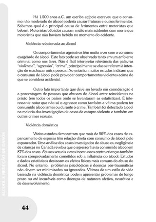 44
ÁLCOOLEREDUÇÃODEDANOS
Há 1.500 anos a.C. um escriba egípcio escreveu que o consu-
mo não moderado de álcool poderia causar fraturas e outros ferimentos.
Sabemos qual é a principal causa de ferimentos entre motoristas que
bebem. Motoristas bêbados causam muito mais acidentes com morte que
motoristas que não haviam bebido no momento do acidente.
Violência relacionada ao álcool
Os comportamentos agressivos têm muito a ver com o consumo
exagerado de álcool. Este fato pode ser observado tanto em um ambiente
criminal como nos lares. Não é fácil interpretar relevância das palavras
“violência”, “agressão”, “crime”, principalmente se elas se referem à inten-
ção de machucar outra pessoa. No entanto, muitos estudos indicam que
o consumo de álcool pode provocar comportamentos violentos acima do
que se considera acidental.
Outro fato importante que deve ser levado em consideração é
a porcentagem de pessoas que abusam do álcool entre reincidentes na
prisão (em todos os países onde se levantaram as estatísticas). É inte-
ressante notar que não só o agressor como também a vítima podem ter
consumido álcool antes ou durante o crime. Também foi detectado álcool
na maioria das investigações de casos de estupro violento e também em
outros crimes sexuais.
Violência doméstica
Vários estudos demonstram que mais de 50% dos casos de es-
pancamento de esposas têm relação direta com consumo de álcool pelo
espancador. Uma análise dos casos investigados de abuso ou negligência
de crianças no Canadá revelou que o agressor havia consumido álcool em
87% dos casos. Abusos sexuais e atos incestuosos contra crianças também
foram comprovadamente cometidos sob a influência do álcool. Estudos
e dados estatísticos destacam os efeitos físicos mais comuns do abuso do
álcool. No entanto, problemas psicológicos e doenças pós-traumáticas
não devem ser minimizados ou ignorados. Vítimas de um estilo de vida
baseado na violência doméstica podem apresentar problemas de longo
prazo ou até incuráveis como doenças de natureza afetiva, neurótica e
de desenvolvimento.
 