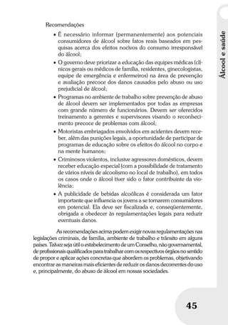 Álcoolesaúde
45
Recomendações
• É necessário informar (permanentemente) aos potenciais
consumidores de álcool sobre fatos reais baseados em pes-
quisas acerca dos efeitos nocivos do consumo irresponsável
do álcool;
• O governo deve priorizar a educação das equipes médicas (clí-
nicos gerais ou médicos de família, residentes, ginecologistas,
equipe de emergência e enfermeiros) na área de prevenção
e avaliação precoce dos danos causados pelo abuso ou uso
prejudicial de álcool;
• Programas no ambiente de trabalho sobre prevenção de abuso
de álcool devem ser implementados por todas as empresas
com grande número de funcionários. Devem ser oferecidos
treinamento a gerentes e supervisores visando o reconheci-
mento precoce de problemas com álcool;
• Motoristas embriagados envolvidos em acidentes devem rece-
ber, além das punições legais, a oportunidade de participar de
programas de educação sobre os efeitos do álcool no corpo e
na mente humanos;
• Criminosos violentos, inclusive agressores domésticos, devem
receber educação especial (com a possibilidade de tratamento
de vários níveis de alcoolismo no local de trabalho), em todos
os casos onde o álcool tiver sido o fator contribuinte da vio-
lência;
• A publicidade de bebidas alcoólicas é considerada um fator
importante que inﬂuencia os jovens a se tornarem consumidores
em potencial. Ela deve ser ﬁscalizada e, conseqüentemente,
obrigada a obedecer às regulamentações legais para reduzir
eventuais danos.
As recomendações acima podem exigir novas regulamentações nas
legislações criminais, de família, ambiente de trabalho e trânsito em alguns
países. Talvez seja útil o estabelecimento de um Conselho, não governamental,
deprofissionaisqualificadosparatrabalharcomosrespectivosórgãosnosentido
de propor e aplicar ações concretas que abordem os problemas, objetivando
encontrar as maneiras mais eficientes de reduzir os danos decorrentes do uso
e, principalmente, do abuso de álcool em nossas sociedades.
 