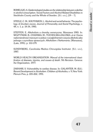 Álcoolesaúde
47
ROMELSJO, A. Epidemiological studies on the relationship between a decline
in alcohol consumption. Social Factors and Alcohol-Related Disabilities in
Stockholm County and the Whole of Sweden. [S.l.: s.n.], [19- - ?].
STEELE, C. M.; SOUTHWICK, L. Alcohol and social behavior. The psycho-
logy of drunken excess. Journal of Personality and Social Psychology, v.
48, n. 1, p. 18-34, 1985.
STEFFEN, E. Alkoholizm a choroby weneryczne, Warszawa 1985. In:
WOJTYNIAK, B.; CHANSKA, M.; TUCHOLSKA-ZALUSKA. et al. Ocena
nadumieralnosci mezczyzn w polsce z uwzglednieniem sozycia alkoholu jako
jednego z czynnikow sprawczych. Alkoholizm i Narkomania. [Warszawa],
(Lato, 1991). p. 153-179.
SUNDYBERG, Carolinska Medico Chirurgiska Institutet. [S.l.: s.n.],
1987.
WORLD HEALTH ORGANIZATION. Manual of the international classi-
fication of diseases, injuries, and causes of death. 9th Revision. Geneva:
the Organization, 1977.
ZAKHARI, S. Vulnerability to cardiac disease. In: GALANTER, M. (Ed.).
Recent Development in Alcoholism. Children of Alcoholics, v. 9, New York:
Plenum Pres, p. 225-262, 1991.
 