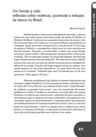 Umbrindeàvida
49
Um brinde à vida:
reflexões sobre violência, juventude e redução
de danos no Brasil
Mónica Franch1
Gabriel perdeu a vida numa madrugada de domingo, a poucos
metros da casa onde morava num bairro pobre da cidade do Recife, no
Nordeste do Brasil. Conheceu seu assassino horas antes de morrer, num
dos inúmeros bares com música ao vivo que proliferam nas periferias da
metrópole. Quem me contou a história foi Lu, uma jovem de 17 anos que
já namorou Gabriel e o acompanhou várias vezes em seus percursos de
final de semana. Segundo a ex-namorada, o jovem não usava drogas
nem fazia “coisas erradas”. Mas sempre que saía para beber, metia-se em
confusão. “Ele ia muito pelos amigos. Se amigo dele brigasse, ele tinha que
brigar também porque tinha que defender”. Na noite da sua morte, Gabriel
honrou mais uma vez sua fama de valente trocando socos e pontapés em
defesa de um amigo. O motivo da briga ninguém soube me explicar nem
mesmo parecia ser de muita importância: “às vezes olhar feio pra uma
pessoa já é o bastante”. Voltando para casa, foi baleado por um de seus
oponentes. Tinha apenas 19 anos.2
Histórias semelhantes à de Gabriel se repetem diariamente nas
principais capitais brasileiras. A concentração de mortes violentas na fai-
xa etária dos 15 aos 24 anos nos autoriza a falar numa “corporificação”
da violência na geração mais jovem,3
que vem assumindo dimensões
epidêmicas no País. O problema, entretanto, vai muito além das nossas
fronteiras. A violência que vitima jovens, sobretudo do sexo masculino, é
um fenômeno que se expressa nos cinco continentes, principalmente nos
chamados “países em desenvolvimento” e naquelas nações que passaram
por rápidos processos de transição econômica e social, como é o caso dos
países do Leste Europeu.4
Qual é a relação entre a violência que vitima
jovens e o consumo do álcool, e o que pode ser feito para minimizar os
riscos são as principais questões que norteiam este ensaio.
 