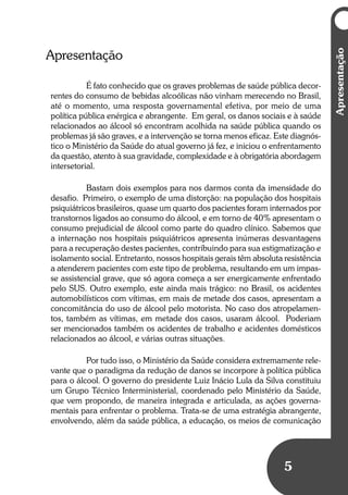 Apresentação
5
Apresentação
É fato conhecido que os graves problemas de saúde pública decor-
rentes do consumo de bebidas alcoólicas não vinham merecendo no Brasil,
até o momento, uma resposta governamental efetiva, por meio de uma
política pública enérgica e abrangente. Em geral, os danos sociais e à saúde
relacionados ao álcool só encontram acolhida na saúde pública quando os
problemas já são graves, e a intervenção se torna menos eficaz. Este diagnós-
tico o Ministério da Saúde do atual governo já fez, e iniciou o enfrentamento
da questão, atento à sua gravidade, complexidade e à obrigatória abordagem
intersetorial.
Bastam dois exemplos para nos darmos conta da imensidade do
desafio. Primeiro, o exemplo de uma distorção: na população dos hospitais
psiquiátricos brasileiros, quase um quarto dos pacientes foram internados por
transtornos ligados ao consumo do álcool, e em torno de 40% apresentam o
consumo prejudicial de álcool como parte do quadro clínico. Sabemos que
a internação nos hospitais psiquiátricos apresenta inúmeras desvantagens
para a recuperação destes pacientes, contribuindo para sua estigmatização e
isolamento social. Entretanto, nossos hospitais gerais têm absoluta resistência
a atenderem pacientes com este tipo de problema, resultando em um impas-
se assistencial grave, que só agora começa a ser energicamente enfrentado
pelo SUS. Outro exemplo, este ainda mais trágico: no Brasil, os acidentes
automobilísticos com vítimas, em mais de metade dos casos, apresentam a
concomitância do uso de álcool pelo motorista. No caso dos atropelamen-
tos, também as vítimas, em metade dos casos, usaram álcool. Poderiam
ser mencionados também os acidentes de trabalho e acidentes domésticos
relacionados ao álcool, e várias outras situações.
Por tudo isso, o Ministério da Saúde considera extremamente rele-
vante que o paradigma da redução de danos se incorpore à política pública
para o álcool. O governo do presidente Luiz Inácio Lula da Silva constituiu
um Grupo Técnico Interministerial, coordenado pelo Ministério da Saúde,
que vem propondo, de maneira integrada e articulada, as ações governa-
mentais para enfrentar o problema. Trata-se de uma estratégia abrangente,
envolvendo, além da saúde pública, a educação, os meios de comunicação
 