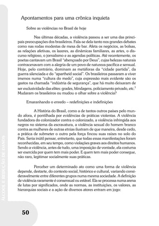 50
ÁLCOOLEREDUÇÃODEDANOS
50
ÁLCOOLEREDUÇÃODEDANOS
Apontamentos para uma crônica inquieta
Sobre as violências no Brasil de hoje
Nas últimas décadas, a violência passou a ser uma das princi-
pais preocupações dos brasileiros. Fala-se dela tanto nos grandes debates
como nas rodas modestas de mesa de bar. Afeta os negócios, as bolsas,
as relações afetivas, os lazeres, as dinâmicas familiares, as artes, o dis-
curso religioso, o jornalismo e as agendas políticas. Até recentemente, os
poetas cantavam um Brasil “abençoado por Deus”, cujas belezas naturais
contracenavam com a alegria de um povo de natureza pacífica e sensual.
Hoje, pelo contrário, dominam as metáforas da “cidade partida”, da
guerra silenciada e do “apartheid social”. Os brasileiros passaram a viver
imersos numa “cultura do medo”, cuja expressão mais evidente são os
gastos na chamada “indústria de segurança”, que há muito deixaram de
ser exclusividade das elites: grades, blindagens, policiamento privado, etc.5
Mudaram os brasileiros ou mudou o olhar sobre a violência?
Emaranhando o enredo – redefinições e indefinições
A História do Brasil, como a de tantos outros países pelo mun-
do afora, é pontilhada por evidências de práticas violentas. A violência
fundadora do colonizador contra o colonizado, a violência infringida aos
negros no sistema da escravatura, a violência sexual do homem branco
contra as mulheres de outras etnias ilustram de que maneira, desde cedo,
a prática de submeter o outro pela força fincou suas raízes no solo do
País. Seria inútil pensar, entretanto, que todas essas manifestações foram
reconhecidas, em seu tempo, como violações graves aos direitos humanos.
Sendo a violência, antes de tudo, uma imposição de vontade, ela costuma
ser exercida por quem tem mais poder. E quem tem mais poder consegue,
não raro, legitimar socialmente suas práticas.
Perceber um determinado ato como uma forma de violência
depende, destarte, do contexto social, histórico e cultural, variando consi-
deravelmente entre diferentes grupos numa mesma sociedade. A definição
de violência raramente é consensual ou estável. Ela se processa numa arena
de lutas por significados, onde as normas, as instituições, os valores, as
hierarquias sociais e a ação de diversos atores entram em jogo:
 