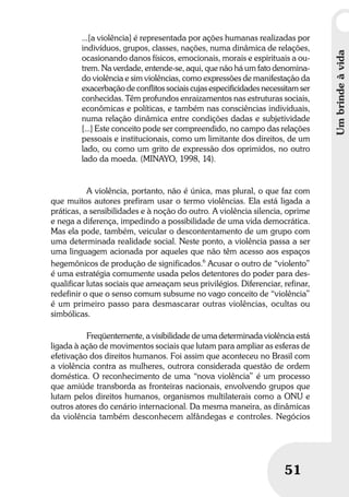 Umbrindeàvida
5151
...[a violência] é representada por ações humanas realizadas por
indivíduos, grupos, classes, nações, numa dinâmica de relações,
ocasionando danos físicos, emocionais, morais e espirituais a ou-
trem. Na verdade, entende-se, aqui, que não há um fato denomina-
do violência e sim violências, como expressões de manifestação da
exacerbação de conflitos sociais cujas especificidades necessitam ser
conhecidas. Têm profundos enraizamentos nas estruturas sociais,
econômicas e políticas, e também nas consciências individuais,
numa relação dinâmica entre condições dadas e subjetividade
[...] Este conceito pode ser compreendido, no campo das relações
pessoais e institucionais, como um limitante dos direitos, de um
lado, ou como um grito de expressão dos oprimidos, no outro
lado da moeda. (MINAYO, 1998, 14).
A violência, portanto, não é única, mas plural, o que faz com
que muitos autores prefiram usar o termo violências. Ela está ligada a
práticas, a sensibilidades e à noção do outro. A violência silencia, oprime
e nega a diferença, impedindo a possibilidade de uma vida democrática.
Mas ela pode, também, veicular o descontentamento de um grupo com
uma determinada realidade social. Neste ponto, a violência passa a ser
uma linguagem acionada por aqueles que não têm acesso aos espaços
hegemônicos de produção de significados.6
Acusar o outro de “violento”
é uma estratégia comumente usada pelos detentores do poder para des-
qualificar lutas sociais que ameaçam seus privilégios. Diferenciar, refinar,
redefinir o que o senso comum subsume no vago conceito de “violência”
é um primeiro passo para desmascarar outras violências, ocultas ou
simbólicas.
Freqüentemente, a visibilidade de uma determinada violência está
ligada à ação de movimentos sociais que lutam para ampliar as esferas de
efetivação dos direitos humanos. Foi assim que aconteceu no Brasil com
a violência contra as mulheres, outrora considerada questão de ordem
doméstica. O reconhecimento de uma “nova violência” é um processo
que amiúde transborda as fronteiras nacionais, envolvendo grupos que
lutam pelos direitos humanos, organismos multilaterais como a ONU e
outros atores do cenário internacional. Da mesma maneira, as dinâmicas
da violência também desconhecem alfândegas e controles. Negócios
Umbrindeàvida
 
