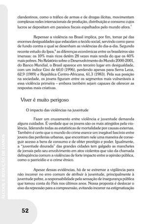52
ÁLCOOLEREDUÇÃODEDANOS
52
ÁLCOOLEREDUÇÃODEDANOS
clandestinos, como o tráfico de armas e de drogas ilícitas, movimentam
complexas redes internacionais de produção, distribuição e consumo cujos
lucros se depositam em paraísos fiscais espalhados pelo mundo afora.7
Repensar a violência no Brasil implica, por fim, tomar pé das
enormes desigualdades que esfacelam o tecido social, servindo como pano
de fundo contra o qual se desenham as violências do dia-a-dia. Segundo
recente estudo do Ipea,8
as diferenças econômicas entre os brasileiros são
imensas: os 10% mais ricos detêm 28 vezes mais renda do que os 40%
mais pobres. No Relatório sobre o Desenvolvimento do Mundo 2000-2001,
do Banco Mundial, o Brasil aparece em terceiro lugar em desigualdade,
com um índice Gini de 60,0 (1996), perdendo apenas para Serra Leoa,
62,9 (1989) e República Centro-Africana, 61,3 (1983). Pela sua posição
na sociedade, os jovens figuram entre os segmentos mais vulneráveis a
essa violência primeira – embora também sejam capazes de oferecer as
respostas mais criativas.
Viver é muito perigoso
O impacto das violências na juventude
Fazer um cruzamento entre violência e juventude demanda
alguns cuidados. É verdade que os jovens são os mais atingidos pela vio-
lência, liderando todas as estatísticas de mortalidade por causas externas.
Também é certo que o mundo do crime exerce um inegável fascínio entre
jovens das periferias urbanas, que encontram nele uma maneira de conse-
guir acesso a bens de consumo e de obter prestígio e poder. Igualmente,
a “juventude dourada” das grandes cidades tem galgado as manchetes
de jornais pelo seu envolvimento em atos violentos que vão da chamada
delinqüência comum a violências de forte impacto entre a opinião pública,
como o parricídio e o crime étnico.
Apesar dessas evidências, há de se extremar a vigilância para
não incorrer no erro comum de atribuir à juventude, principalmente à
juventude pobre, a responsabilidade pela sensação de insegurança pública
que tomou conta do País nos últimos anos. Nossa proposta é deslocar o
eixo da repressão para a compreensão, evitando incorrer na estigmatização
 