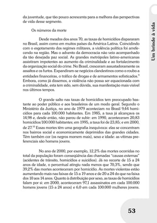 Umbrindeàvida
5353
da juventude, que tão pouco acrescenta para a melhora das perspectivas
de vida desse segmento.
Os números da morte
Desde meados dos anos 70, as taxas de homicídios dispararam
no Brasil, assim como em muitos países da América Latina. Coincidindo
com o esgotamento dos regimes militares, a violência política foi arrefe-
cendo na região. Mas o advento da democracia não veio acompanhado
da tão desejada paz social. As grandes metrópoles latino-americanas
assistiram impotentes ao aumento da criminalidade e ao fortalecimento
da organização social do crime. No Brasil, cresceram assustadoramente os
assaltos e os furtos. Expandiram-se negócios clandestinos como o roubo a
entidades financeiras, o tráfico de drogas e de armamentos sofisticados.9
Embora, como já dissemos, a violência não possa ser equacionada com
a criminalidade, esta tem sido, sem dúvida, sua manifestação mais visível
nos últimos tempos.
O grande salto nas taxas de homicídios tem preocupado bas-
tante ao poder público e aos brasileiros de um modo geral. Segundo o
Ministério da Justiça, no ano de 1979 aconteciam no Brasil 9,44 homi-
cídios para cada 100.000 habitantes. Em 1985, a taxa já alcançava os
14,98 e, desde então, não parou de subir: em 1990, aconteceram 20,83
homicídios/100.000 habitantes; em 1995, a taxa foi de 23,85; e em 2000,
de 27.10
Essas mortes têm uma geografia inequívoca: elas se concentram
nos bairros social e economicamente deprimidos das grandes cidades.
Têm também cor (os negros morrem mais), sexo e idade: as vítimas pre-
ferenciais são homens jovens.
No ano de 2000, por exemplo, 12,2% das mortes ocorridas no
total da população foram conseqüência das chamadas “causas externas”
(acidentes de trânsito, homicídios e suicídios). Já no recorte de 15 a 24
anos de idade, o percentual atingiu nada menos que 70,3%, sendo que
39,2% das mortes aconteceram por homicídio. As mortes violentas estão
aumentando mais nas faixas de 15 a 19 anos e de 20 a 24 do que na faixa
dos 10 aos 14 anos. Quanto à distribuição por sexo, as taxas de homicídios
falam por si: em 2000, aconteceram 97,1 assassinatos em cada 100.000
homens jovens (15 a 24 anos) e 6,0 em cada 100.000 mulheres jovens.
Umbrindeàvida
 