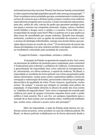 Umbrindeàvida
5555
and social services has occurred. Poverty has become heavily concentrated
in cities experiencing high population growth rates among young people”.14
Viver na pobreza numa sociedade que põe constantemente à mostra todos
os bens de consumo que o dinheiro pode comprar constitui uma violência
especialmente pungente para os jovens. Certas mercadorias representam,
para eles, estilos de vida, marcas de poder que garantem prestígio junto
aos iguais e sucesso nas conquistas amorosas: roupas, carros e também
certas bebidas e drogas como o whisky e a cocaína. Como lidar com a
incapacidade de atingir esses bens? Não é a pobreza em si que explica as
altas taxas de mortalidade por causas violentas. Quando essa situação,
entretanto, combina-se com os apelos da sociedade de consumo e com
o avanço da ideologia individualista, emerge uma tensão básica que pre-
cipita alguns jovens ao mundo do crime.15
O envolvimento de jovens das
classes privilegiadas com atos violentos também está ligado, muitas vezes,
ao imediatismo estimulado pela sociedade de consumo.
O papel do Estado – impunidade, omissão e violência
A atuação do Estado na garantia de respeito às leis, bem como
na promoção de políticas de proteção para a população mais vulnerável
é fundamental para enfrentar o problema da violência. Contrariamente,
a generalização da impunidade atua como estímulo às transgressões à
lei, alimentando, em última instância, o espiral da violência. No Brasil, a
impunidade se manifesta de forma gritante nos crimes perpetrados pelas
classes dominantes, muitas vezes contra o patrimônio público (crimes de
corrupção e malversação de fundos), provocando a descrença no princípio
democrático de igualdade de todos. Ficam impunes, igualmente, muitos
crimes “de sangue” e sexuais que atingem as camadas mais pobres da
população. A impunidade alimenta os abusos de poder dos ricos contra
os “cidadãos de segunda classe”, bem como a imposição da vontade pela
violência por parte de grupos criminosos naquelas áreas onde o poder
público é mais ausente. Ela é, por fim, um perigoso ingrediente para a
vontade de se fazer justiça com as próprias mãos, mobilizando lealdades
que, muitas vezes, colocam o jovem como ator principal.16
Além da impunidade, a ação do Estado pode derivar em vio-
lências contra os jovens, como acontece no caso da violência policial. No
Brasil, os abusos policiais multiplicaram-se de forma alarmante desde a
Umbrindeàvida
 