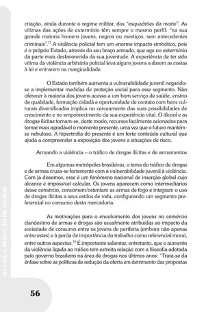 56
ÁLCOOLEREDUÇÃODEDANOS
56
ÁLCOOLEREDUÇÃODEDANOS
criação, ainda durante o regime militar, dos “esquadrões da morte”. As
vítimas das ações de extermínio têm sempre o mesmo perfil: “na sua
grande maioria homens jovens, negros ou mestiços, sem antecedentes
criminais”.17
A violência policial tem um enorme impacto simbólico, pois
é o próprio Estado, através do seu braço armado, que age no extermínio
da parte mais desfavorecida da sua juventude. A experiência de ter sido
vítima da violência arbitrária policial leva alguns jovens a darem as costas
à lei e entrarem na marginalidade.
O Estado também aumenta a vulnerabilidade juvenil negando-
se a implementar medidas de proteção social para esse segmento. Não
oferecer à maioria dos jovens acesso a um bom serviço de saúde, ensino
de qualidade, formação cidadã e oportunidade de contato com bens cul-
turais diversificados implica no cerceamento das suas possibilidades de
crescimento e no empobrecimento da sua experiência vital. O álcool e as
drogas ilícitas tornam-se, deste modo, recursos facilmente acionados para
tornar mais agradável o momento presente, uma vez que o futuro mantém-
se nebuloso. A hipertrofia do presente é um forte conteúdo cultural que
ajuda a compreender a exposição dos jovens a situações de risco.
Armando a violência – o tráfico de drogas ilícitas e de armamentos
Em algumas metrópoles brasileiras, o tema do tráfico de drogas
e de armas cruza-se fortemente com a vulnerabilidade juvenil à violência.
Com já dissemos, esse é um fenômeno nacional de inserção global cujo
alcance é impossível calcular. Os jovens aparecem como intermediários
desse comércio, consomem/ostentam as armas de fogo e integram o uso
de drogas ilícitas a seus estilos de vida, configurando um segmento pre-
ferencial no consumo desta mercadoria.
As motivações para o envolvimento dos jovens no comércio
clandestino de armas e drogas são usualmente atribuídas ao impacto da
sociedade de consumo entre os jovens de periferia (embora não apenas
entre estes) e à perda de importância do trabalho como referencial moral,
entre outros aspectos.18
É importante salientar, entretanto, que o aumento
da violência ligada ao tráfico tem estreita relação com a filosofia adotada
pelo governo brasileiro na área de drogas nos últimos anos: “Trata-se da
ênfase sobre as políticas de redução da oferta em detrimento das propostas
 