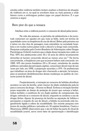 58
ÁLCOOLEREDUÇÃODEDANOS
58
ÁLCOOLEREDUÇÃODEDANOS
estudos sobre violência também tentam analisar a dinâmica da situação
de violência em si, na qual se envolvem duas ou mais pessoas e onde
fatores como a embriaguez podem jogar um papel decisivo. É o que
veremos a seguir.
Bem pior do que a ressaca
Interface entre a violência juvenil e o consumo de álcool pelos jovens
Na vida das pessoas, os períodos da adolescência e da juven-
tude costumam ser aqueles em que mais se bebe, tanto em termos de
quantidade como na freqüência de uso de álcool. Beber pela primeira vez
é talvez um dos ritos de passagem mais estendidos na sociedade brasi-
leira e em muitos outros países onde o álcool é a droga mais consumida.
Pesquisas realizadas pelo Centro Brasileiro de Informações sobre Drogas
Psicotrópicas (Cebrid) mostram que a idade dessa iniciação tem caído no
País: 50% dos adolescentes entre 10 e 12 anos do último levantamento
domiciliar já haviam consumido álcool ao menos uma vez.21
De forma
concomitante, a freqüência com que os jovens bebem está crescendo: em
1989, 14% dos jovens brasileiros (10 a 18 anos), estudantes de escolas
públicas e privadas das principais capitais, consumiam álcool mais de seis
vezes por mês; em 1996, a proporção ascendeu a 19%. Os profissionais
que trabalham na área de drogas vêm chamando a atenção, há tempos,
para os possíveis desdobramentos dessas mudanças no padrão de con-
sumo juvenil de álcool.
Freqüentemente, a iniciação ao consumo de bebidas alcoólicas
acontece no seio da família, antes mesmo da idade estabelecida pela lei
para o consumo da droga – 18 anos no Brasil. Embora a iniciação familiar
possa responder ao desejo de proteção do jovem que começa a beber,
indica também a existência de um duplo padrão de compreensão das
drogas: estimula-se o consumo de álcool, enquanto se condena o uso de
drogas ilícitas. Apesar da presença da família na aquisição de hábitos e
percepções a respeito do uso de álcool, a bebida na juventude está ine-
gavelmente ligada à esfera da sociabilidade. Em recente pesquisa com
jovens de escolas públicas e privadas em 14 capitais brasileiras, Castro e
Abramovay (2002) observaram que o ato de beber faz parte do ritual de
sociabilidade juvenil, serve como fator de aproximação e identificação
 