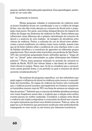 60
ÁLCOOLEREDUÇÃODEDANOS
60
ÁLCOOLEREDUÇÃODEDANOS
pessoas, também informados pela experiência. Essa aprendizagem, porém,
pode ter um custo alto.
Esquentando os ânimos
Muitas pesquisas voltadas à compreensão da violência entre
os jovens brasileiros levam em consideração o uso e o tráfico de drogas
ilícitas, mas não dão muita atenção ao consumo de álcool entre a popu-
lação mais jovem. Em parte, essa ênfase desigual decorre do impacto do
tráfico de drogas nas dinâmicas da violência no País. Outros fatores que
influenciam nessa diferença são a própria naturalização do consumo de
álcool e a ausência de uma tradição de testagem de alcoolemia entre
vítimas de violência. Porém, a extensão do uso de álcool entre adoles-
centes e jovens justificaria um esforço maior nesse sentido, quanto mais
que já há fortes indícios sobre a existência de uma interface entre o uso
de bebidas alcoólicas e a ocorrência de agressões em diferentes grupos
populacionais. Num estudo sobre homicídios nas periferias de São Paulo,
12% das ocorrências pesquisadas foram atribuídas apenas a “brigas de
bar” ou “álcool” pelos entrevistados ou pelas informações dos boletins
policiais.23
Numa outra pesquisa realizada no período do carnaval na
cidade de Recife, 85,2% das vítimas (fatais e não fatais) de violência ti-
nham álcool no sangue. Nesse caso, há de se considerar que o carnaval,
como outras grandes festas, é um período no qual o consumo de álcool
aumenta consideravelmente.24
Na ausência de pesquisas específicas, um dos indicadores que
pode sugerir a influência do álcool na violência entre jovens é a sazonali-
dade dos homicídios. Os mapas da violência da Unesco vêm mostrando
que a violência juvenil acontece principalmente em horários recreativos:
os homicídios crescem mais de 70% nos finais de semana em relação aos
dias da semana.25
Inferindo que o consumo de bebidas alcoólicas aconteça
com maior freqüência nesses dias, é evidente que a relação entre ambos
eventos precisa ser melhor explorada. Considerar a relação entre álcool
e violência não implica estigmatizar o consumidor de álcool nem incorrer
em ações repressivas que lesem seus direitos humanos. Trata-se, antes, de
jogar luz a um fenômeno que permanece oculto por estar profundamente
impregnado no viver social, ou até mesmo por interesses econômicos.
 