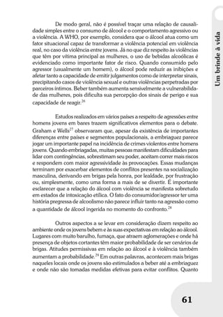 Umbrindeàvida
61
Umbrindeàvida
61
De modo geral, não é possível traçar uma relação de causali-
dade simples entre o consumo de álcool e o comportamento agressivo ou
a violência. A WHO, por exemplo, considera que o álcool atua como um
fator situacional capaz de transformar a violência potencial em violência
real, no caso da violência entre jovens. Já no que diz respeito às violências
que têm por vítima principal as mulheres, o uso de bebidas alcoólicas é
evidenciado como importante fator de risco. Quando consumido pelo
agressor (usualmente um homem), o álcool pode reduzir as inibições e
afetar tanto a capacidade de emitir julgamentos como de interpretar sinais,
precipitando casos de violência sexual e outras violências perpetradas por
parceiros íntimos. Beber também aumenta sensivelmente a vulnerabilida-
de das mulheres, pois dificulta sua percepção dos sinais de perigo e sua
capacidade de reagir.26
Estudos realizados em vários países a respeito de agressões entre
homens jovens em bares trazem significativos elementos para o debate.
Graham e Wells27
observaram que, apesar da existência de importantes
diferenças entre países e segmentos populacionais, a embriaguez parece
jogar um importante papel na incidência de crimes violentos entre homens
jovens. Quando embriagadas, muitas pessoas manifestam dificuldades para
lidar com contingências, sobrestimam seu poder, aceitam correr mais riscos
e respondem com maior agressividade às provocações. Essas mudanças
terminam por exacerbar elementos de conflitos presentes na socialização
masculina, derivando em brigas pela honra, por lealdade, por frustração
ou, simplesmente, como uma forma a mais de se divertir. É importante
esclarecer que a relação do álcool com violência se manifesta sobretudo
em estados de intoxicação etílica. O fato do consumidor/agressor ter uma
história pregressa de alcoolismo não parece influir tanto na agressão como
a quantidade de álcool ingerida no momento do confronto.28
Outros aspectos a se levar em consideração dizem respeito ao
ambiente onde os jovens bebem e às suas expectativas em relação ao álcool.
Lugares com muito barulho, fumaça, que atraem aglomerações e onde há
presença de objetos cortantes têm maior probabilidade de ser cenários de
brigas. Atitudes permissivas em relação ao álcool e à violência também
aumentam a probabilidade.29
Em outras palavras, acontecem mais brigas
naqueles locais onde os jovens são estimulados a beber até a embriaguez
e onde não são tomadas medidas efetivas para evitar conflitos. Quanto
 