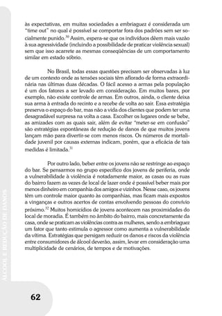 62
ÁLCOOLEREDUÇÃODEDANOS
62
ÁLCOOLEREDUÇÃODEDANOS
às expectativas, em muitas sociedades a embriaguez é considerada um
“time out” no qual é possível se comportar fora dos padrões sem ser so-
cialmente punido.30
Assim, espera-se que os indivíduos dêem mais vazão
à sua agressividade (incluindo a possibilidade de praticar violência sexual)
sem que isso acarrete as mesmas conseqüências de um comportamento
similar em estado sóbrio.
No Brasil, todas essas questões precisam ser observadas à luz
de um contexto onde as tensões sociais têm aflorado de forma extraordi-
nária nas últimas duas décadas. O fácil acesso a armas pela população
é um dos fatores a ser levado em consideração. Em muitos bares, por
exemplo, não existe controle de armas. Em outros, ainda, o cliente deixa
sua arma à entrada do recinto e a recebe de volta ao sair. Essa estratégia
preserva o espaço do bar, mas não a vida dos clientes que podem ter uma
desagradável surpresa na volta a casa. Escolher os lugares onde se bebe,
as amizades com as quais sair, além de evitar “meter-se em confusão”
são estratégias espontâneas de redução de danos de que muitos jovens
lançam mão para divertir-se com menos riscos. Os números de mortali-
dade juvenil por causas externas indicam, porém, que a eficácia de tais
medidas é limitada.31
Por outro lado, beber entre os jovens não se restringe ao espaço
do bar. Se pensarmos no grupo específico dos jovens de periferia, onde
a vulnerabilidade à violência é notadamente maior, as casas ou as ruas
do bairro fazem as vezes de local de lazer onde é possível beber mais por
menos dinheiro em companhia dos amigos e vizinhos. Nesse caso, os jovens
têm um controle maior quanto às companhias, mas ficam mais expostos
a vinganças e outros acertos de contas envolvendo pessoas do convívio
próximo.32
Muitos homicídios de jovens acontecem nas proximidades do
local de moradia. É também no âmbito do bairro, mais concretamente da
casa, onde se praticam as violências contra as mulheres, sendo a embriaguez
um fator que tanto estimula o agressor como aumenta a vulnerabilidade
da vítima. Estratégias que persigam reduzir os danos e riscos da violência
entre consumidores de álcool deverão, assim, levar em consideração uma
multiplicidade de cenários, de tempos e de motivações.
 