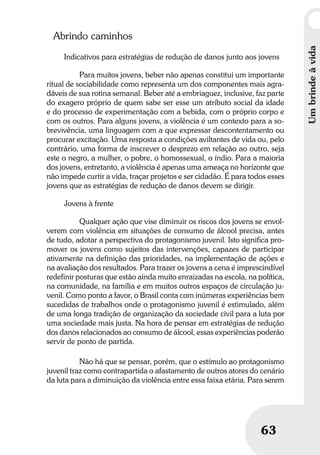 Umbrindeàvida
63
Umbrindeàvida
63
Abrindo caminhos
Indicativos para estratégias de redução de danos junto aos jovens
Para muitos jovens, beber não apenas constitui um importante
ritual de sociabilidade como representa um dos componentes mais agra-
dáveis de sua rotina semanal. Beber até a embriaguez, inclusive, faz parte
do exagero próprio de quem sabe ser esse um atributo social da idade
e do processo de experimentação com a bebida, com o próprio corpo e
com os outros. Para alguns jovens, a violência é um contexto para a so-
brevivência, uma linguagem com a que expressar descontentamento ou
procurar excitação. Uma resposta a condições aviltantes de vida ou, pelo
contrário, uma forma de inscrever o desprezo em relação ao outro, seja
este o negro, a mulher, o pobre, o homossexual, o índio. Para a maioria
dos jovens, entretanto, a violência é apenas uma ameaça no horizonte que
não impede curtir a vida, traçar projetos e ser cidadão. É para todos esses
jovens que as estratégias de redução de danos devem se dirigir.
Jovens à frente
Qualquer ação que vise diminuir os riscos dos jovens se envol-
verem com violência em situações de consumo de álcool precisa, antes
de tudo, adotar a perspectiva do protagonismo juvenil. Isto significa pro-
mover os jovens como sujeitos das intervenções, capazes de participar
ativamente na definição das prioridades, na implementação de ações e
na avaliação dos resultados. Para trazer os jovens a cena é imprescindível
redefinir posturas que estão ainda muito enraizadas na escola, na política,
na comunidade, na família e em muitos outros espaços de circulação ju-
venil. Como ponto a favor, o Brasil conta com inúmeras experiências bem
sucedidas de trabalhos onde o protagonismo juvenil é estimulado, além
de uma longa tradição de organização da sociedade civil para a luta por
uma sociedade mais justa. Na hora de pensar em estratégias de redução
dos danos relacionados ao consumo de álcool, essas experiências poderão
servir de ponto de partida.
Não há que se pensar, porém, que o estímulo ao protagonismo
juvenil traz como contrapartida o afastamento de outros atores do cenário
da luta para a diminuição da violência entre essa faixa etária. Para serem
 
